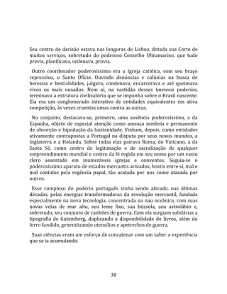   
  
Seu  centro  de  decisão  estava  nas  longuras  de  Lisboa,  dotada  sua  Corte  de 
muitos  serviços,  sobretudo  do  poderoso  Conselho  Ultramarino,  que  tudo 
previa, planificava, ordenava, provia.  
  Outro  coordenador  poderosíssimo  era  a  Igreja  católica,  com  seu  braço 
repressivo,  o  Santo  Ofício.  Ouvindo  denúncias  e  calúnias  na  busca  de 
heresias  e  bestialidades,  julgava,  condenava,  encarcerava  e  até  queimava 
vivos  os  mais  ousados.  Nem  aí,  na  vastidão  desses  imensos  poderios, 
terminava a estrutura civilizatória que se impunha sobre o Brasil nascente. 
Ela  era  um  conglomerado  interativo  de  entidades  equivalentes  em  ativa 
competição, às vezes cruentas umas contra as outras.  
  No  conjunto,  destacava‐se,  primeiro,  uma  ausência  poderosíssima,  a  da 
Espanha,  objeto  de  especial  atenção  como  ameaça  sombria  e  permanente 
de  absorção  e  liquidação  da  lusitanidade.  Vinham,  depois,  como  entidades 
ativamente  contrapostas  a  Portugal  na  disputa  por  seus  novos  mundos,  a 
Inglaterra  e  a  Holanda.  Sobre  todas  elas  pairava  Roma,  do  Vaticano,  a  da 
Santa  Sé,  como  centro  de  legitimação  e  de  sacralização  de  qualquer 
empreendimento mundial e centro da fé regida em seu nome por um vasto 
clero  assentado  em  inumeráveis  igrejas  e  conventos.  Seguia‐se  o 
poderosíssimo aparato de estados mercantis armados, hostis entre si, mal e 
mal  contidos  pela  regência  papal,  tão  acatada  por  uns  como  atacada  por 
outros.  
  Esse  complexo  do  poderio  português  vinha  sendo  ativado,  nas  últimas 
décadas,  pelas  energias  transformadoras  da  revolução  mercantil,  fundada 
especialmente  na  nova  tecnologia,  concentrada  na  nau  oceânica,  com  suas 
novas  velas  de  mar  alto,  seu  leme  fixo,  sua  bússola,  seu  astrolábio  e, 
sobretudo, seu conjunto de canhões de guerra. Com ela surgiam solidárias a 
tipografla  de  Gutemberg,  duplicando  a  disponibilidade  de  livros,  além  do 
ferro fundido, generalizando utensílios e apetrechos de guerra.  
  Suas ciências eram um esforço de concatenar com um saber a experiência 
que se ia acumulando.  
  



                                        38 
 