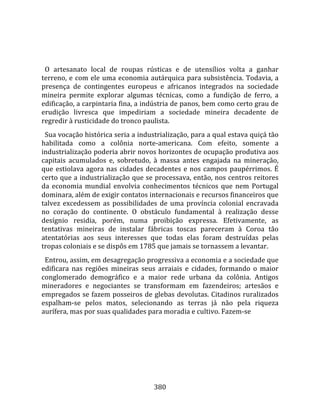    
  
  O  artesanato  local  de  roupas  rústicas  e  de  utensílios  volta  a  ganhar 
terreno,  e  com  ele  uma  economia  autárquica  para  subsistência.  Todavia,  a 
presença  de  contingentes  europeus  e  africanos  integrados  na  sociedade 
mineira  permite  explorar  algumas  técnicas,  como  a  fundição  de  ferro,  a 
edificação, a carpintaria fina, a indústria de panos, bem como certo grau de 
erudição  livresca  que  impediriam  a  sociedade  mineira  decadente  de 
regredir à rusticidade do tronco paulista.  
  Sua vocação histórica seria a industrialização, para a qual estava quiçá tão 
habilitada  como  a  colônia  norte‐americana.  Com  efeito,  somente  a 
industrialização poderia abrir novos horizontes de ocupação produtiva aos 
capitais  acumulados  e,  sobretudo,  à  massa  antes  engajada  na  mineração, 
que  estiolava  agora  nas  cidades  decadentes  e  nos  campos  paupérrimos.  É 
certo que a industrialização que se processava, então, nos centros reitores 
da  economia  mundial  envolvia  conhecimentos  técnicos  que  nem  Portugal 
dominara, além de exigir contatos internacionais e recursos financeiros que 
talvez  excedessem  as  possibilidades  de  uma  província  colonial  encravada 
no  coração  do  continente.  O  obstáculo  fundamental  à  realização  desse 
desígnio  residia,  porém,  numa  proibição  expressa.  Efetivamente,  as 
tentativas  mineiras  de  instalar  fábricas  toscas  pareceram  à  Coroa  tão 
atentatórias  aos  seus  interesses  que  todas  elas  foram  destruídas  pelas 
tropas coloniais e se dispôs em 1785 que jamais se tornassem a levantar.  
  Entrou, assim, em desagregação progressiva a economia e a sociedade que 
edificara  nas  regiões  mineiras  seus  arraiais  e  cidades,  formando  o  maior 
conglomerado  demográfico  e  a  maior  rede  urbana  da  colônia.  Antigos 
mineradores  e  negociantes  se  transformam  em  fazendeiros;  artesãos  e 
empregados se fazem posseiros de glebas devolutas. Citadinos ruralizados 
espalham‐se  pelos  matos,  selecionando  as  terras  já  não  pela  riqueza 
aurífera, mas por suas qualidades para moradia e cultivo. Fazem‐se 




                                       380 
 