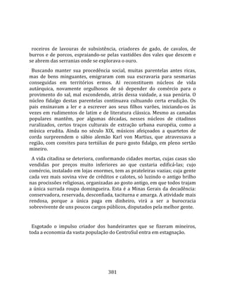    
  
  roceiros  de  lavouras  de  subsistência,  criadores  de  gado,  de  cavalos,  de 
burros  e  de  porcos,  espraiando‐se  pelas  vastidões  dos  vales  que  descem  e 
se abrem das serranias onde se explorava o ouro.  
  Buscando  manter  sua  procedência  social,  muitas  parentelas  antes  ricas, 
mas  de  bens  minguantes,  emigraram  com  sua  escravaria  para  sesmarias 
conseguidas  em  territórios  ermos.  Aí  reconstituem  núcleos  de  vida 
autárquica,  novamente  orgulhosos  de  só  depender  do  comércio  para  o 
provimento  do  sal,  mal  escondendo,  atrás  dessa  vaidade,  a  sua  penúria.  O 
núcleo  fidalgo  destas  parentelas  continuava  cultuando  certa  erudição.  Os 
pais  ensinavam  a  ler  e  a  escrever  aos  seus  filhos  varões,  iniciando‐os  às 
vezes  em  rudimentos  de  latim  e  de  literatura  clássica.  Mesmo  as  camadas 
populares  mantêm,  por  algumas  décadas,  nesses  núcleos  de  citadinos 
ruralizados,  certos  traços  culturais  de  extração  urbana  européia,  como  a 
música  erudita.  Ainda  no  século  XIX,  músicos  afeiçoados  a  quartetos  de 
corda  surpreendem  o  sábio  alemão  Karl  von  Martius,  que  atravessava  a 
região,  com  convites  para  tertúlias  de  puro  gosto  fidalgo,  em  pleno  sertão 
mineiro.  
  A vida citadina se deteriora, conformando cidades mortas, cujas casas são 
vendidas  por  preços  muito  inferiores  ao  que  custaria  edificá‐las;  cujo 
comércio, instalado em lojas enormes, tem as prateleiras vazias; cuja gente 
cada  vez  mais  sovina  vive  de  créditos  e  calotes,  só  luzindo  o  antigo  brilho 
nas procissões religiosas, organizadas ao gosto antigo, em que todos trajam 
a  única  surrada  roupa  domingueira.  Esta  é  a  Minas  Gerais  da  decadência: 
conservadora, reservada, desconfiada, taciturna e amarga. A atividade mais 
rendosa,  porque  a  única  paga  em  dinheiro,  virá  a  ser  a  burocracia 
sobrevivente de uns poucos cargos públicos, disputados pela melhor gente.  
  
  Esgotado  o  impulso  criador  dos  bandeirantes  que  se  fizeram  mineiros, 
toda a economia da vasta população do CentroSul entra em estagnação.  
  




                                         381 
 