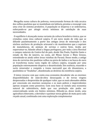    
  
  Mergulha numa cultura de pobreza, reencarnando formas de vida arcaica 
dos velhos paulistas que se mantinham em latência, prontas a ressurgir com 
uma crise do sistema produtivo. A população se dispersa e se sedentariza, 
esforçando‐se  por  atingir  níveis  mínimos  de  satisfação  de  suas 
necessidades.  
  O equilíbrio é alcançado numa variante da cultura brasileira rústica, que se 
cristaliza  como  área  cultural  caipira.  É  um  novo  modo  de  vida  que  se 
difunde  paulatinamente  a  partir  das  antigas  áreas  de  mineração  e  dos 
núcleos  ancilares  de  produção  artesanal  e  de  mantimentos  que  a  supriam 
de  manufaturas,  de  animais  de  serviço  e  outros  bens.  Acaba  por 
esparramar‐se, falando afinal a língua portuguesa, por toda a área florestal 
e campos naturais do Centro‐Sul do país, desde São Paulo, Espírito Santo e 
estado  do  Rio  de  Janeiro,  na  costa,  até  Minas  Gerais  e  Mato  Grosso, 
estendendo‐se ainda sobre áreas vizinhas do Paraná. Desse modo, a antiga 
área de correrias dos paulistas velhos na preia de índios e na busca de ouro 
se  transforma  numa  vasta  região  de  cultura  caipira,  ocupada  por  uma 
população extremamente dispersa e desarticulada. Em essência, exaurido o 
surto  minerador  e  rompida  a  trama  mercantil  que  ele  dinamizava,  a 
paulistânia se "feudaliza", abandonada ao desleixo da existência caipira.  
  O único recurso com que conta essa economia decadente são as enormes 
disponibilidades  de  mão‐de‐obra  desocupada  e  de  terras  virgens 
despovoadas e desprovidas de qualquer valor, que os mais abonados obtêm 
por  concessão  em  enormes  sesmarias  e  os  mais  pobres  e  imprevidentes 
apenas  ocupam  como  posseiros.  Com  essa  base  se  instala  uma  economia 
natural  de  subsistência,  dado  que  sua  produção  não  podia  ser 
comercializada  senão  em  limites  mínimos.  Difunde‐se,  desse  modo,  uma 
agricultura itinerante, a derrubar e queimar novas glebas de mata para cada 
roçado anual, combinada com uma exploração complementar 




                                      382 
 