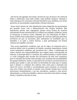    
  
  das terras, das aguadas, das matas, através da caça, da pesca e da coleta de 
frutos  e  tubérculos.  Sem  nada  vender,  nada  podiam  comprar,  voltando  à 
vida autárquica de economia artesanal doméstica que satisfazia, nos níveis 
possíveis, às necessidades comprimidas a limites extremos.  
  Essas  novas  formas  de  vida  importaram  numa  dispersão  do  povoamento 
por  grandes  áreas,  com  o  distanciamento  dos  núcleos  familiais.  Não 
impuseram,  porém,  uma  segregação,  porque  novas  formas  de  convívio 
intermitente foram estruturando as vi‐zinhas em unidades solidárias. Assim 
se  formaram  os  bairros  rurais,  definidos  por  um  informante  de  Melo  e 
Souza (1964) como naçãozinhas ou grupos de convívio unificados pela base 
territorial  em  que  se  assentarti,  pelo  sentimento  de  localidade  que  os 
identifica  e  os  opõe  a  outros  bairros,  e  pela  participação  em  formas 
coletivas de trabalho e de lazer.  
  Para  essas  populações  rarefeitas,  que,  via  de  regra,  só  contavam  para  o 
convívio  diário  com  os  membros  da  família,  assumem  importância  crucial 
certas  instituições  solidárias  que  permitem  dar  e  obter  a  colaboração  de 
outros  núcleos  nos  empreendimentos  que  exigem  maior  concentração  de 
esforços. A principal delas é o mutirão, que institucionaliza o auxílio mútuo 
e  a  ação  conjugada  pela  reunião  dos  moradores  de  toda  uma  vizinhança 
para a execução das tarefas mais pesadas, que excediam das possibilidades 
dos grupos familiares. Assim, os moradores de um bairro sucessivamente se 
juntam  para  ajudar  a  cada  um  deles  na  derrubada  da  mata  para  o  roçado, 
para  o  plantio  e  a  limpeza  dos  cultivos,  bem  como  para  a  bateação  das 
safras  de  arroz  e  de  feijão  e,  eventualmente,  para  construir  ou  consertar 
uma casa, refazer uma ponte ou manter uma estrada. Sempre que a tarefa 
interessava  imediatamente  a  um  dos  moradores,  cumpria  a  este  prover 
alimentação e, ao fim dos trabalhos, oferecer uma festa com música e pinga. 
Assim, o mutirão se faz não só uma 




                                        383 
 