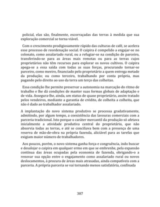    
  
  policial,  elas  são,  finalmente,  escorraçadas  das  terras  à  medida  que  sua 
exploração comercial se torna viável.  
  Com o crescimento prodigiosamente rápido das culturas de café, se acelera 
esse processo de reordenação social. O caipira é compelido a engajar‐se no 
colonato, como assalariado rural, ou a refugiar‐se na condição de parceiro, 
transferindo‐se  para  as  áreas  mais  remotas  ou  para  as  terras  cujos 
proprietários  não  têm  recursos  para  explorar  os  novos  cultivos.  O  caipira 
apega‐se  a  essa  saída  com  todas  as  suas  forças,  procurando  tornar‐se 
parceiro, como meeiro, financiado pelo proprietário a quem entrega metade 
da  produção;  ou  como  terceiro,  trabalhando  por  conta  própria,  mas 
pagando pelo direito ao uso da terra um terço das colheitas.  
  Essa condição lhe permite preservar a autonomia na marcação do ritmo de 
trabalho e lhe dá condições de manter suas formas globais de adaptação e 
de vida. Assegura‐lhe, ainda, um status de quase proprietário, assim tratado 
pelos vendeiros, mediante a garantia de crédito, de colheita a colheita, que 
não é dado ao trabalhador assalariado.  
A  implantação  do  novo  sistema  produtivo  se  processa  gradativamente, 
admitindo, por algum tempo, a coexistência das lavouras comerciais com a 
parceria tradicional. Isto porque o caráter mercantil da produção só afetava 
inicialmente  a  atividade  produtiva  central  do  proprietário,  que  não 
absorvia  todas  as  terras,  e  até  se  conciliava  bem  com  a  presença  de  uma 
reserva  de  mão‐de‐obra  na  própria  fazenda,  aliciável  para  as  tarefas  que 
exigiam maior número de trabalhadores.  
  Aos poucos, porém, o novo sistema ganha força e congruência, indo buscar 
e desalojar o caipira em qualquer ermo em que se embrenhe, pela expansão 
contínua  das  áreas  ocupadas  pela  economia  de  fazenda,  obrigando‐o  a 
renovar  sua  opção  entre  o  engajamento  como  assalariado  rural  ou  novos 
deslocamentos, à procura de áreas mais atrasadas, ainda compatíveis com a 
parceria. A própria parceria se vai tornando menos satisfatória, confinada 




                                        387 
 