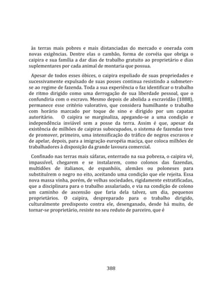   
  
  às  terras  mais  pobres  e  mais  distanciadas  do  mercado  e  onerada  com 
novas  exigências.  Dentre  elas  o  cambão,  forma  de  corvéia  que  obriga  o 
caipira  e  sua  família  a  dar  dias  de  trabalho  gratuito  ao  proprietário  e  dias 
suplementares por cada animal de montaria que possua.  
  Apesar  de  todos  esses  óbices,  o  caipira  espoliado  de  suas  propriedades  e 
sucessivamente expulsado de suas posses continua resistindo a submeter‐
se ao regime de fazenda. Toda a sua experiência o faz identificar o trabalho 
de  ritmo  dirigido  como  uma  derrogação  de  sua  liberdade  pessoal,  que  o 
confundiria com o escravo. Mesmo depois de abolida a escravidão (1888), 
permanece  esse  critério  valorativo,  que  considera  humilhante  o  trabalho 
com  horário  marcado  por  toque  de  sino  e  dirigido  por  um  capataz 
autoritário.      O  caipira  se  marginaliza,  apegando‐se  a  uma  condição  e 
independência  inviável  sem  a  posse  da  terra.  Assim  é  que,  apesar  da 
existência de milhões de caipiras subocupados, o sistema de fazendas teve 
de promover, primeiro, uma intensificação do tráfico de negros escravos e 
de apelar, depois, para a imigração européia maciça, que coloca milhões de 
trabalhadores à disposição da grande lavoura comercial.  
  Confinado nas terras mais sáfaras, enterrado na sua pobreza, o caipira vê, 
impassível,  chegarem  e  se  instalarem,  como  colonos  das  fazendas, 
multidões  de  italianos,  de  espanhóis,  alemães  ou  poloneses  para 
substituírem o negro no eito, aceitando uma condição que ele rejeita. Essa 
nova massa vinha, porém, de velhas sociedades, rigidamente estratificadas, 
que a disciplinara para o trabalho assalariado, e via na condição de colono 
um  caminho  de  ascensão  que  faria  dela  talvez,  um  dia,  pequenos 
proprietários.  O  caipira,  despreparado  para  o  trabalho  dirigido, 
culturalmente  predisposto  contra  ele,  desenganado,  desde  há  muito,  de 
tornar‐se proprietário, resiste no seu reduto de parceiro, que é 




                                          388 
 