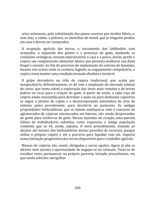    
  
  artes artesanais, pela substituição dos panos caseiros por tecidos fabris, e, 
com elas, o sabão, a pólvora, os utensílios de metal, que já ninguém produz 
em casa e devem ser comprados.  
  A  ocupação  agrícola  das  terras,  o  cercamento  dos  latifúndios  com 
aramados,  a  expansão  dos  pastos  e  a  presença  do  gado,  mudando  as 
condições ecológicas, tornam impraticáveis a caça e a pesca. Assim, perde o 
caipira um complemento alimentar básico que permitia melhorar sua dieta 
frugal e carente. Ao fim do processo de implantação do sistema de fazendas, 
mesmo nos ermos onde se acoitara, fugindo ao engajamento compulsório, o 
caipira tenta manter uma condição tornada obsoleta e inviável.  
  O  golpe  derradeiro  na  vida  do  caipira  tradicional,  que  acaba  por 
marginalizá‐lo definitivamente, se dá com a ampliação do mercado urbano 
de carne, que torna viável a exploração das áreas mais remotas e de terras 
pobres  ou  ricas  para  a  criação  do  gado.  A  partir  de  então,  a  cada  roça  de 
caipira ainda consentida para derrubar a mata ou para desbastar capoeiras 
se  segue  o  plantio  de  capim  e  a  desincorporação  automática  da  área  do 
sistema  antes  prevalecente,  para  devotá‐la  ao  pastoreio.  As  antigas 
propriedades  latifundiárias,  que  se  faziam  autárquicas  com  o  concurso  de 
aglomerados  de  caipiras  estruturados  em  bairros,  vão  sendo  despovoadas 
de gente para encher‐se de gado. Nessas fazendas de criação, uma parcela 
ínfima  de  trabalhadores  substitui,  como  vaqueiros,  a  antiga  população 
residente  que  se  vê,  assim,  expulsa.  O  novo  procedimento,  estando  ao 
alcance até mesmo dos latifundiários menos providos de recursos, porque 
utiliza  o  próprio  caipira  e  até  a  parceria  para  liquidar  com  ele,  importa 
numa limitação progressiva das terras disponíveis para o trabalho agrícola.  
  Massas  de  caipiras  são,  assim,  obrigadas  a  novas  opções.  Agora  já  não  se 
oferece nem mesmo a oportunidade de engajar‐se no colonato. Trata‐se de 
escolher  entre  permanecer  na  própria  parceria,  tornada  precaríssima,  em 
que ainda subsiste; mergulhar 




                                         390 
 