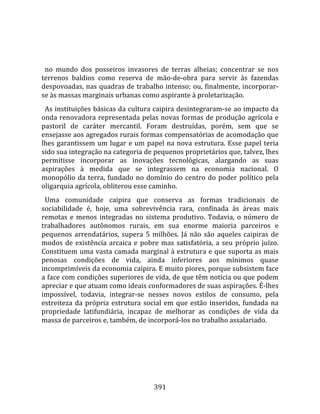    
  
  no  mundo  dos  posseiros  invasores  de  terras  alheias;  concentrar  se  nos 
terrenos  baldios  como  reserva  de  mão‐de‐obra  para  servir  às  fazendas 
despovoadas, nas quadras de trabalho intenso; ou, finalmente, incorporar‐
se às massas marginais urbanas como aspirante à proletarização.  
  As instituições básicas da cultura caipira desintegraram‐se ao impacto da 
onda renovadora representada pelas novas formas de produção agrícola e 
pastoril  de  caráter  mercantil.  Foram  destruídas,  porém,  sem  que  se 
ensejasse aos agregados rurais formas compensatórias de acomodação que 
lhes  garantissem  um  lugar  e  um  papel  na  nova  estrutura.  Esse  papel  teria 
sido sua integração na categoria de pequenos proprietários que, talvez, lhes 
permitisse  incorporar  as  inovações  tecnológicas,  alargando  as  suas 
aspirações  à  medida  que  se  integrassem  na  economia  nacional.  O 
monopólio  da  terra,  fundado  no  domínio  do  centro  do  poder  político  pela 
oligarquia agrícola, obliterou esse caminho.  
  Uma  comunidade  caipira  que  conserva  as  formas  tradicionais  de 
sociabilidade  é,  hoje,  uma  sobrevivência  rara,  confinada  às  áreas  mais 
remotas  e  menos  integradas  no  sistema  produtivo.  Todavia,  o  número  de 
trabalhadores  autônomos  rurais,  em  sua  enorme  maioria  parceiros  e 
pequenos  arrendatários,  supera  5  milhões.  Já  não  são  aqueles  caipiras  de 
modos  de  existência  arcaica  e  pobre  mas  satisfatória,  a  seu  próprio  juízo. 
Constituem uma vasta camada marginal à estrutura e que suporta as mais 
penosas  condições  de  vida,  ainda  inferiores  aos  mínimos  quase 
incomprimíveis da economia caipira. E muito piores, porque subsistem face 
a face com condições superiores de vida, de que têm notícia ou que podem 
apreciar e que atuam como ideais conformadores de suas aspirações. É‐lhes 
impossível,  todavia,  integrar‐se  nesses  novos  estilos  de  consumo,  pela 
estreiteza  da  própria  estrutura  social  em  que  estão  inseridos,  fundada  na 
propriedade  latifundiária,  incapaz  de  melhorar  as  condições  de  vida  da 
massa de parceiros e, também, de incorporá‐los no trabalho assalariado.  
  




                                        391 
 