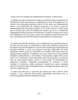    
  
  Caem, assim, na condição de trabalhadores eventuais, os bóias‐frias.  
  A rapidez com que, em diversas regiões, nos últimos anos, os parceiros se 
interessaram  pelo  movimento  de  sindicalização  rural,  antecipando‐se  aos 
núcleos  de  assalariados  agrícolas,  indica,  de  um  lado,  sua  independência 
maior  e  sua  capacidade  de  conduta  autônoma  e,  de  outro,  o  grau  de 
conscientização  de  sua  própria  miséria  e  de  revolta  contra  a  ordem  social 
que  a  sustenta.  Essa  mole  de  milhões  de  caipiras,  que  são  os  verdadeiros 
camponeses do Brasil, porque reivindicantes seculares da posse das terras 
que  trabalham,  está  como  que  à  espera  do  surgimento  das  formas  de  luta 
que, exprimindo sua inconformidade, desencadeiem a rebelião rural.  
  
  O sistema de fazendas alcançou, com a implantação das grandes lavouras 
de  café,  um  novo  auge  só  comparável  ao  êxito  dos  engenhos  açucareiros. 
Seu efeito crucial foi reviabilizar o Brasil como unidade agroexportadora do 
mercado  mundial  e  como  um  próspero  mercado  importador  de  bens 
industriais.  Outro  efeito  da  cafeicultura  foi  modelar  uma  nova  forma  de 
especialização  produtiva  e  configurar  um  outro  modo  de  ser  da  sociedade 
brasileira.  Culturalmente,  a  nova  feição  é  basicamente  caipira.  Mas  a  essa 
matriz  se  acrescentam  outras  dimensões  pela  incorporação,  na  primeira 
fase,  de  uma  grande  massa  escrava  e,  mais  tarde,  da  contribuição  de 
imigrantes  europeus,  integrados  maciçamente  no  colonato.  A  essas 
matrizes  se  somariam,  ainda,  elementos  tomados  de  outras  variantes 
culturais brasileiras pela convergência para as fazendas de gente vinda das 
diversas regiões do país.  
  O  cultivo  do  café,  que  se  praticava  um  pouco  por  todo  o  Brasil,  como 
raridade  e  para  consumo  local,  ganha  significação  econômica  com  as 
primeiras grandes lavouras plantadas na zona 




                                        392 
 