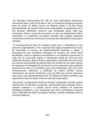    
  
  As  fazendas  escravocratas  de  café  da  área  montanhosa  fluminense 
alcançaram logo o vale do Paraíba e, daí, se irradiaram, progressivamente, 
para  as  matas  de  Minas  Gerais,  do  Espírito  Santo  e  de  São  Paulo, 
principalmente.  As  maiores  delas  eram  comunidades  de  quinhentas  até  2 
mil  pessoas,  sobretudo  escravos,  que  produziam  quase  tudo  que 
consumiam,  desde  a  roupa  da  escravaria,  as  casas,  os  mantimentos,  até  as 
instalações  e  o  mobiliário  da  própria  fazenda.  Mas  também  adquirem 
muitos bens industriais, tanto para o consumo dos fazendeiros como para o 
trabalho.  
  O  recrutamento  da  força  de  trabalho  servil  para  a  cafeicultura  se  fez, 
primeiro, regionalmente, com a aquisição dos negros excedentes das zonas 
de  mineração.  O  sucesso  do  empreendimento  permitiu,  a  seguir,  a 
promoção  de  uma  verdadeira  drenagem  de  escravos  de  outras  áreas 
decadentes,  como  os  algodoais  maranhenses  e  os  engenhos  açucareiros.  A 
tudo  isso  se  acrescenta,  depois,  a  importação  direta  de  cerca  de  meio 
milhão de africanos. Apesar desses suprimentos, as fazendas de café viviam 
em carência permanente de mão‐de‐obra, em virtude de seu ritmo intenso 
de expansão e de desgaste da escravaria no eito, expressivo das condições 
miseráveis  de  vida  e  de  trabalho  a  que  eram  submetidos.  Nos  cinco  anos 
imediatamente  anteriores  à  proibição  do  tráfico  (1850),  entram 
oficialmente  nos  portos  brasileiros  cerca  de  250  mil  escravos  africanos, 
cujo  preço  seria  aproximadamente  de  15  milhões  de  libras  esterlinas,  que 
equivaliam a mais de 36 por cento do valor das exportações.  
  Nessa  fase, o  proprietário reside na fazenda, compondo o mesmo quadro 
contrastante  do  Nordeste  açucareiro,  representado  pela  oposição  entre  a 
vivenda  senhorial  e  a  senzala.  Faz‐se  servir,  também,  de  numerosa 
criadagem  doméstica  a  que  acrescenta,  por  vezes,  preceptores  europeus 
para a educação dos filhos na própria fazenda e padres residentes para os 
serviços religiosos.  
  




                                       394 
 