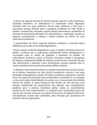    
  
  A partir da segunda metade do século passado, quando o café já domina a 
economia  brasileira,  os  cafeicultores  se  constituem  numa  oligarquia 
nacional  cada  vez  mais  poderosa.  Faz‐se  mais  autêntica  e  forte  que  a 
açucareira,  porque  domina  todo  o  complexo  econômico  do  café,  desde  o 
plantio  à  exportação,  enquanto  aquela  sempre  permaneceu  submetida  ao 
controle do patronato parasitário de exportadores e, sobretudo, porque se 
capacita,  prontamente,  a  utilizar  o  poder  político  na  defesa  de  seus 
interesses econômicos.  
  A  proximidade  da  Corte  imperial  facilitava,  também,  o  exercício  dessa 
influência, que acaba se tornando hegemônica.  
  Nessa camada senhorial hegemônica é que o império brasileiro procurou 
fundar  a  nobreza  que  o  sustentaria,  distribuindo  títulos  nobiliárquicos  e 
recrutando  nela  os  chefes  de  gabinete  e  ministros  de  Estado.  Os 
cafeicultores  tornam‐se,  assim,  os  barões,  viscondes,  condes  e  marqueses 
do Império, contraparte fidalga do sistema escravocrata, consciente de que 
não  sobreviveria  à  abolição,  como  efetivamente  ocorreu  quando  esta  se 
tornou inevitável pela pressão da opinião pública citadina.  
  A abolição, representando embora a simples devolução do escravo à posse 
de  si  mesmo,  importava  em  dois  efeitos  econômicos  cruciais  e  nas  mais 
profundas conseqüências sociais. No plano econômico, expropria a parcela 
maior de capital da principal classe proprietária, arruinando‐a, e a compele 
a uma mais ampla redistribuição da renda com a remuneração do trabalho 
através  do  salário.  A  ruína  financeira  dos  barões  do  café  provoca  uma 
abrupta  substituição  de  proprietários  dos  cafezais  com  conseqüências 
positivas  para  o  sistema  econômico  global,  dadas  as  características 
modernas do novo empresariado e a vantagem que representaria para ele 
não ter que investir recursos na compra de escravos. O segundo efeito teve 
conseqüências  sociais  mais  profundas,  pela  elevação  que  propiciaria  do 
nível de vida das populações, 




                                       395 
 