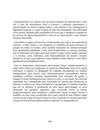    
  
  principalmente  nos  setores  em  que  havia  disputa  de  mão‐de‐obra,  como 
era  o  caso  da  cafeicultura.  Para  o  escravo,  a  abolição  representou  a 
oportunidade  de  exercer  opções  sobre  o  seu  destino  e  de  reconquistar  a 
dignidade humana e o auto‐respeito de que fora despojado. Essa liberdade 
seria, porém, limitada pelo monopólio da terra, que o obrigaria a engajar‐se 
no  serviço  de  algum  proprietário  e  ater‐se  ao  subconsumo  a  que  sempre 
estivera submetido.  
  Com efeito, o negro escravo fora condicionado, por toda a sua experiência 
anterior,  a  lutar  contra  o  seu  desgaste  no  trabalho,  do  qual  procurou  se 
poupar  de  todos  os  modos,  como  medida  elementar  de  autopreservação. 
Fora  igualmente  habituado  a  uma  dieta  frugalíssima  e  a  posses  mínimas, 
que se reduziam aos trapos que trazia sobre o corpo. E fora, ainda, reduzido 
a  si  mesmo,  como  indivíduo,  pela  impossibilidade  de  manter  vínculos 
familiares,  já  que  suas  mulheres  eram  também  coisas  alheias  e  seus  filhos 
igualmente propriedade do amo.  
  Com  as  motivações  elementares  decorrentes  desse  condicionamento  o 
negro forro inicia sua integração no papel de trabalhador livre. Sua reação 
inevitável  é  reduzir  as  obrigações  de  trabalho  disciplinado  ao  mínimo 
indispensável  para  prover  suas  elementaríssimas  necessidades.  Nessas 
condições,  nenhum  estímulo  representado  pela  elevação  do  ganho  o 
atingirá. O valor fundamental que cultua é o ócio e a recreação. Seu nível de 
aspirações  fora  entorpecido  pela  inculcação  de  valores  que  limitavam  ao 
extremo  o  número  de  coisas  desejáveis  e  apropriadas  à  condição  humana 
que  ele  se  atribuía.  A  construção  de  uma  outra  auto‐imagem  só  seria 
alcançada  nas  gerações  seguintes,  que,  crescendo  livres,  se  fariam 
progressivamente  mais  enérgicas  e  ambiciosas.  Assim,  o  negro  retoma  o 
trabalho  no  eito  como  assalariado  livre  para  exercê‐lo  com  eficácia  ainda 
menor do que a que alcançara como escravo. E quando se encontra próximo 
a áreas de terras desocupadas prefere caipirizar‐se, integrando um 




                                        396 
 