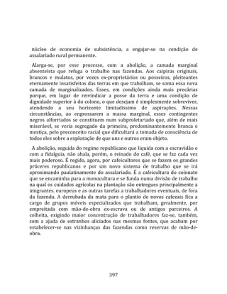    
  
  núcleo  de  economia  de  subsistência,  a  engajar‐se  na  condição  de 
assalariado rural permanente.  
  Alarga‐se,  por  esse  processo,  com  a  abolição,  a  camada  marginal 
absenteísta  que  refuga  o  trabalho  nas  fazendas.  Aos  caipiras  originais, 
brancos  e  mulatos,  por  vezes  ex‐proprietários  ou  posseiros,  pleiteantes 
eternamente insatisfeitos das terras em que trabalham, se soma essa nova 
camada  de  marginalizados.  Esses,  em  condições  ainda  mais  precárias 
porque,  em  lugar  de  reivindicar  a  posse  da  terra  e  uma  condição  de 
dignidade superior à do colono, o que desejam é simplesmente sobreviver, 
atendendo  a  seu  horizonte  limitadíssimo  de  aspirações.  Nessas 
circunstâncias,  ao  engrossarem  a  massa  marginal,  esses  contingentes 
negros  alforriados  se  constituem  num  subproletariado  que,  além  de  mais 
miserável,  se  veria  segregado  da  primeira,  predominantemente  branca  e 
mestiça, pelo preconceito racial que dificultará a tomada de consciência de 
todos eles sobre a exploração de que uns e outros eram objeto.  
  A abolição, seguida do regime republicano que liquida com a escravidão e 
com  a  fidalguia,  não  abala,  porém,  o  reinado  do  café,  que  se  faz  cada  vez 
mais  poderoso.  É  regido,  agora,  por  cafeicultores  que  se  fazem  os  grandes 
próceres  republicanos  e  por  um  novo  sistema  de  trabalho  que  se  irá 
aproximando  paulatinamente  do  assalariado.  É  a  cafeicultura  do  colonato 
que se encaminha para a monocultura e se funda numa divisão de trabalho 
na qual os cuidados agrícolas na plantação são entregues principalmente a 
imigrantes. europeus e as outras tarefas a trabalhadores eventuais, de fora 
da  fazenda.  A  derrubada  da  mata  para  o  plantio  de  novos  cafezais  fica  a 
cargo  de  grupos  móveis  especializados  que  trabalham,  geralmente,  por 
emp