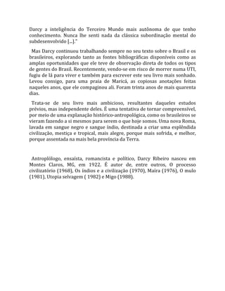 Darcy  a  inteligência  do  Terceiro  Mundo  mais  autônoma  de  que  tenho 
conhecimento.  Nunca  lhe  senti  nada  da  clássica  subordinação  mental  do 
subdesenvolvido [...]."  
  Mas Darcy continuou trabalhando sempre no seu texto sobre o Brasil e os 
brasileiros,  explorando  tanto  as  fontes  bibliográficas  disponíveis  como  as 
amplas oportunidades que ele teve de observação direta de todos os tipos 
de gentes do Brasil. Recentemente, vendo‐se em risco de morrer numa UTI, 
fugiu de lá para viver e também para escrever este seu livro mais sonhado. 
Levou  consigo,  para  uma  praia  de  Maricá,  as  copiosas  anotações  feitas 
naqueles anos, que ele compaginou ali. Foram trinta anos de mais quarenta 
dias.  
  Trata‐se  de  seu  livro  mais  ambicioso,  resultantes  daqueles  estudos 
prévios, mas independente deles. É uma tentativa de tornar compreensível, 
por meio de uma explanação histórico‐antropológica, como os brasileiros se 
vieram fazendo a si mesmos para serem o que hoje somos. Uma nova Roma, 
lavada  em  sangue  negro  e  sangue  índio,  destinada  a  criar  uma  esplêndida 
civilização,  mestiça  e  tropical,  mais  alegre,  porque  mais  sofrida,  e  melhor, 
porque assentada na mais bela província da Terra.  
  
  Antroplólogo,  ensaísta,  romancista  e  político,  Darcy  Ribeiro  nasceu  em 
Montes  Claros,  MG,  em  1922.  É  autor  de,  entre  outros,  O  processo 
civilizatório (1968), Os índios e a civilização (1970), Maíra (1976), O mulo 
(1981), Utopia selvagem ( 1982) e Migo (1988).  
  
  




                                            
 