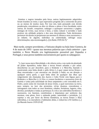   
  
       Guinéus  e  negros  tomados  pela  força,  outros  legitimamente  adquiridos 
     foram trazidos ao reino, o que esperamos progrida até a conversão do povo 
     ou  ao  menos  de  muitos  mais.  Por  isso  nós,  tudo  pensando  com  devida 
     ponderação,  concedemos  ao  dito  rei  Afonso  a  plena  e  livre  faculdade,  entre 
     outras,  de  invadir,  conquistar,  subjugar  a  quaisquer  sarracenos  e  pagãos, 
     inimigos  de  Cristo,  suas  terras  e  bens,  a  todos  reduzir  à  servidão  e  tudo 
     praticar  em  utilidade  própria  e  dos  seus  descendentes.  Tudo  declaramos 
     pertencer de direito in perpetuum aos mesmos D. Afonso e seus sucessores, e 
     ao  infante.  Se  alguém,  indivíduo  ou  coletividade,  infringir  essas 
     determinações, seja excomungado [...] (in Baião 1939:36‐7)."  
  
  Mais tarde, sempre previdente, o Vaticano dispõe na bula Inter Coetera, de 
4 de maio de 1493 ‐ quase nas mesmas palavras que a bula anterior ‐, que 
também  o  Novo  Mundo  era  legitimamente  possuível  por  Espanha  e 
Portugal, e seus povos também escravizáveis por quem os subjugasse:  
  
       "[...] por nossa mera liberalidade, e de ciência certa, e em razão da plenitude 
     do  poder  Apostólico,  todas  ilhas  e  terras  firmes  achadas  e  por  achar, 
     descobertas  ou  por  descobrir,  para  o  Ocidente  e  o  Meio‐Dia,  fazendo  e 
     construindo  uma  linha  desde  o  pólo  Ártico  [...]  quer  sejam  terras  firmes  e 
     ilhas  encontradas  e  por  encontrar  em  direção  à  Índia,  ou  em  direção  a 
     qualquer  outra  parte,  a  qual  linha  diste  de  qualquer  das  ilhas  que 
     vulgarmente  são  chamadas  dos  Açores  e  Cabo  Verde  cem  léguas  para  o 
     Ocidente  e  o  Meio‐Dia  [...]  A  Vós  e  a  vossos  herdeiros  e  sucessores  (reis  de 
     Castela  e  Leão)  pela  autoridade  do  Deus  onipotente  a  nós  concedida  em  S. 
     Pedro,  assim  como  do  vicariado  de  Jesus  Cristo,  a  qual  exercemos  na  terra, 
     para  sempre,  no  teor  das  presentes,  vô‐las  doamos,  concedemos  e 
     entregamos  com  todos  os  seus  domínios,  cidades,  fortalezas,  lugares,  vilas, 
     direitos, jurisdições e todas as pertenças. E a vós e aos sobreditos herdeiros e 
     sucessores,  vos  fazemos,  constituímos  e  deputamos  por  senhores  das 
     mesmas,  com  pleno,  livre  e  onímodo  poder,  autoridade  e  jurisdição.  [...] 
     sujeitar  a  vós,  por  favor  da  Divina  Clemência,  as  terras  firmes  e  ilhas 
     sobreditas, e os moradores e habitantes delas, e reduzi‐los à Fé Católica [...] 
     (in Macedo Soares 1939:25‐8)"  




                                                40 
 