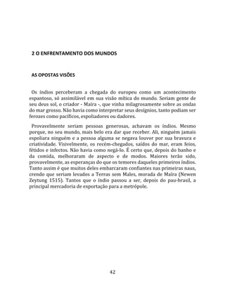   
  

  2 O ENFRENTAMENTO DOS MUNDOS  
  

  AS OPOSTAS VISÕES  
  
  Os  índios  perceberam  a  chegada  do  europeu  como  um  acontecimento 
espantoso,  só  assimilável  em  sua  visão  mítica  do  mundo.  Seriam  gente  de 
seu deus sol, o criador ‐ Maíra ‐, que vinha milagrosamente sobre as ondas 
do mar grosso. Não havia como interpretar seus desígnios, tanto podiam ser 
ferozes como pacíficos, espoliadores ou dadores.  
  Provavelmente  seriam  pessoas  generosas,  achavam  os  índios.  Mesmo 
porque, no seu mundo, mais belo era dar que receber. Ali, ninguém jamais 
espoliara  ninguém  e  a  pessoa  alguma  se  negava  louvor  por  sua  bravura  e 
criatividade.  Visivelmente,  os  recém‐chegados,  saídos  do  mar,  eram  feios, 
fétidos e infectos. Não havia como negá‐lo. É certo que, depois do banho e 
da  comida,  melhoraram  de  aspecto  e  de  modos.  Maiores  terão  sido, 
provavelmente, as esperanças do que os temores daqueles primeiros índios. 
Tanto assim é que muitos deles embarcaram confiantes nas primeiras naus, 
crendo  que  seriam  levados  a  Terras  sem  Males,  morada  de  Maíra  (Newen 
Zeytung  1515).  Tantos  que  o  índio  passou  a  ser,  depois  do  pau‐brasil,  a 
principal mercadoria de exportação para a metrópole.  
  




                                        42 
 