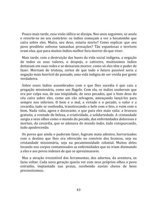   
  
  Pouco mais tarde, essa visão idílica se dissipa. Nos anos seguintes, se anula 
e  reverte‐se  no  seu  contrário:  os  índios  começam  a  ver  a  hecatombe  que 
caíra  sobre  eles.  Maíra,  seu  deus,  estaria  morto?  Como  explicar  que  seu 
povo  predileto  sofresse  tamanhas  provações?  Tão  espantosas  e  terríveis 
eram elas, que para muitos índios melhor fora morrer do que viver.  
  Mais tarde, com a destruição das bases da vida social indígena, a negação 
de  todos  os  seus  valores,  o  despojo,  o  cativeiro,  muitíssimos  índios 
deitavam em suas redes e se deixavam morrer, como só eles têm o poder de 
fazer.  Morriam  de  tristeza,  certos  de  que  todo  o  futuro  possível  seria  a 
negação mais horrível do passado, uma vida indigna de ser vivida por gente 
verdadeira.  
  Sobre  esses  índios  assombrados  com  o  que  lhes  sucedia  é  que  caiu  a 
pregação  missionária,  como  um  flagelo.  Com  ela,  os  índios  souberam  que 
era por culpa sua, de sua iniqüidade, de seus pecados, que o bom deus do 
céu  caíra  sobre  eles,  como  um  cão  selvagem,  ameaçando  lançá‐los  para 
sempre  nos  infernos.  O  bem  e  o  mal,  a  virtude  e  o  pecado,  o  valor  e  a 
covardia, tudo se confundia, transtrocando o belo com o feio, o ruim com o 
bom.  Nada  valia,  agora  e  doravante,  o  que  para  eles  mais  valia:  a  bravura 
gratuita, a vontade de beleza, a criatividade, a solidariedade. A cristandade 
surgia a seus olhos como o mundo do pecado, das enfermidades dolorosas e 
mortais, da covardia, que se adonava do mundo índio, tudo conspurcando, 
tudo apodrecendo.  
  Os povos que ainda o puderam fazer, fugiram mata adentro, horrorizados 
com  o  destino  que  lhes  era  oferecido  no  convívio  dos  brancos,  seja  na 
cristandade  missionária,  seja  na  pecaminosidade  colonial.  Muitos  deles 
levando nos corpos contaminados as enfermidades que os iriam dizimando 
a eles e aos povos indenes de que se aproximassem.  
  Mas  a  atração  irresistível  das  ferramentas,  dos  adornos,  da  aventura,  os 
fazia voltar. Cada nova geração queria ver com seus próprios olhos o povo 
estranho,  implantado  nas  praias,  recebendo  navios  cheios  de  bens 
preciosíssimos.  
  


                                         43 
 