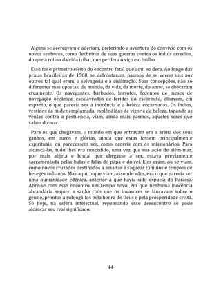   
  
  Alguns se acercavam e aderiam, preferindo a aventura do convívio com os 
novos senhores, como flecheiros de suas guerras contra os índios arredios, 
do que a rotina da vida tribal, que perdera o viço e o brilho.  
  Esse foi o primeiro efeito do encontro fatal que aqui se dera. Ao longo das 
praias  brasileiras  de  1500,  se  defrontaram,  pasmos  de  se  verem  uns  aos 
outros  tal  qual  eram,  a  selvageria  e  a  civilização.  Suas  concepções,  não  só 
diferentes mas opostas, do mundo, da vida, da morte, do amor, se chocaram 
cruamente.  Os  navegantes,  barbudos,  hirsutos,  fedentos  de  meses  de 
navegação  oceânica,  escalavrados  de  feridas  do  escorbuto,  olhavam,  em 
espanto,  o  que  parecia  ser  a  inocência  e  a  beleza  encarnadas.  Os  índios, 
vestidos da nudez emplumada, esplêndidos de vigor e de beleza, tapando as 
ventas  contra  a  pestilência,  viam,  ainda  mais  pasmos,  aqueles  seres  que 
saíam do mar.  
  Para  os  que  chegavam,  o  mundo  em  que  entravam  era  a  arena  dos  seus 
ganhos,  em  ouros  e  glórias,  ainda  que  estas  fossem  principalmente 
espirituais,  ou  parecessem  ser,  como  ocorria  com  os  missionários.  Para 
alcançá‐las,  tudo  lhes  era  concedido,  uma  vez  que  sua  ação  de  além‐mar, 
por  mais  abjeta  e  brutal  que  chegasse  a  ser,  estava  previamente 
sacramentada  pelas  bulas  e  falas  do  papa  e  do  rei.  Eles  eram,  ou  se  viam, 
como novos cruzados destinados a assaltar e saquear túmulos e templos de 
hereges indianos. Mas aqui, o que viam, assombrados, era o que parecia ser 
uma  humanidade  edênica,  anterior  à  que  havia  sido  expulsa  do  Paraíso. 
Abre‐se  com  esse  encontro  um  tempo  novo,  em  que  nenhuma  inocência 
abrandaria  sequer  a  sanha  com  que  os  invasores  se  lançavam  sobre  o 
gentio, prontos a subjugá‐los pela honra de Deus e pela prosperidade cristã. 
Só  hoje,  na  esfera  intelectual,  repensando  esse  desencontro  se  pode 
alcançar seu real significado.  
  




                                          44 
 