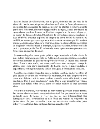   
  
  Para  os  índios  que  ali  estavam,  nus  na  praia,  o  mundo  era  um  luxo  de  se 
viver, tão rico de aves, de peixes, de raízes, de frutos, de flores, de sementes, 
que podia dar as alegrias de caçar, de pescar, de plantar e colher a quanta 
gente aqui viesse ter. Na sua concepção sábia e singela, a vida era dádiva de 
deuses bons, que lhes doaram esplêndidos corpos, bons de andar, de correr, 
de nadar, de dançar, de lutar. Olhos bons de ver todas as cores, suas luzes e 
suas  sombras.  Ouvidos  capazes  da  alegria  de  ouvir  vozes  estridentes  ou 
melódicas,  cantos  graves  e  agudos  e  toda  a  sorte  de  sons  que  há.  Narizes 
competentíssimos para fungar e cheirar catingas e odores. Bocas magníficas 
de  degustar  comidas  doces  e  amargas,  salgadas  e  azedas,  tirando  de  cada 
qual o gozo que podia dar. E, sobretudo, sexos opostos e complementares, 
feitos para as alegrias do amor.  
  Os  recém‐chegados  eram  gente  prática,  experimentada,  sofrida,  ciente  de 
suas culpas oriundas do pecado de Adão, predispostos à virtude, com clara 
noção dos horrores do pecado e da perdição eterna. Os índios nada sabiam 
disso.  Eram,  a  seu  modo,  inocentes,  confiantes,  sem  qualquer  concepção 
vicária,  mas  com  claro  sentimento  de  honra,  glória  e  generosidade,  e 
capacitados, como gente alguma jamais o foi, para a convivência solidária.  
  Aos olhos dos recém‐chegados, aquela indiada louçã, de encher os olhos só 
pelo prazer de vê‐los, aos homens e às mulheres, com seus corpos em flor, 
tinha  um  defeito  capital:  eram  vadios,  vivendo  uma  vida  inútil  e  sem 
prestança.  Que  é  que  produziam?  Nada.  Que  é  que  amealhavam?  Nada. 
Viviam  suas  fúteis  vidas  fartas,  como  se  neste  mundo  só  lhes  coubesse 
viver.  
  Aos olhos dos índios, os oriundos do mar oceano pareciam aflitos demais. 
Por que se afanavam tanto em seus fazimentos? Por que acumulavam tudo, 
gostando  mais  de  tomar  e  reter  do  que  de  dar,  intercambiar?  Sua 
sofreguidão  seria  inverossímil  se  não  fosse  tão  visível  no  empenho  de 
juntar  toras  de  pau  vermelho,  como  se  estivessem  condenados,  para 
sobreviver, a alcançá‐las e embarcá‐las incansavelmente?  
  




                                          45 
 