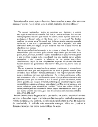   
  
  Temeriam eles, acaso, que as florestas fossem acabar e, com elas, as aves e 
as caças? Que os rios e o mar fossem secar, matando os peixes todos?  
  
       "Os  nossos  tupinambás  muito  se  admiram  dos  franceses  e  outros 
     estrangeiros se darem ao trabalho de ir buscar os seus arabutan. Uma vez um 
     velho  perguntou‐me:  Por  que  vindes  vós  outros,  maírs  e  perôs  (franceses  e 
     portugueses)  buscar  lenha  de  tão  longe  para  vos  aquecer?  Não  tendes 
     madeira  em  vossa  terra?  Respondi  que  tínhamos  muita,  mas  não  daquela 
     qualidade,  e  que  não  a  queimávamos,  como  ele  o  supunha,  mas  dela 
     extraíamos  tinta  para  tingir,  tal  qual  o  faziam  eles  com  os  seus  cordões  de 
     algodão e suas plumas.  
       Retrucou  o  velho  imediatamente:  e  porventura  precisais  de  muito?  ‐  Sim, 
     respondi‐lhe,  pois  no  nosso  país  existem  negociantes  que  possuem  mais 
     panos, facas, tesouras, espelhos e outras mercadorias do que podeis imaginar 
     e  um  só  deles  compra  todo  o  pau‐brasil  com  que  muitos  navios  voltam 
     canegados.  ‐  Ah!  retrucou  o  selvagem,  tu  me  contas  maravilhas, 
     acrescentando  depois  de  bem  compreender  o  que  eu  lhe  dissera:  Mas  esse 
     homem tão rico de que me falas não morre? ‐ Sim, disse eu, morre como os 
     outros.  
       Mas  os  selvagens  são  grandes  discursadores  e  costumam  ir  em  qualquer 
     assunto  até  o  fim,  por  isso  perguntou‐me  de  novo:  e  quando  morrem  para 
     quem fica o que deixam? ‐ Para seus filhos se os têm, respondi; na falta destes 
     para os irmãos ou parentes mais próximos. ‐ Na verdade, continuou o velho, 
     que, como vereis, não era nenhum tolo, agora vejo que vós outros maírs sois 
     grandes  loucos,  pois  atravessais  o  mar  e  sofreis  grandes  incômodos,  como 
     dizeis  quando  aqui  chegais,  e  trabalhais  tanto  para  amontoar  riquezas  para 
     vossos filhos ou para aqueles que vos sobrevivem! Não será a terra que vos 
     nutriu  suficiente  para  alimentá‐los  também?  Temos  pais,  mães  e  filhos  a 
     quem amamos; mas estamos certos de que depois da nossa morte a terra que 
     nos  nutriu  também  os  nutrirá,  por  isso  descansamos  sem  maiores  cuidados 
     (Léry 1960:151‐61)."  
  Aquele desencontro de gente índia que enchia as praias, encantada de ver 
as velas enfunadas, e que era vista com fascínio pelos barbudos navegantes 
recém‐chegados, era, também, o enfrentamento biótico mortal da higidez e 
da  morbidade.  A  indiada  não  conhecia  doenças,  além  de  coceiras  e 
desvanecimentos por perda momentânea da alma. 




                                               46 
 