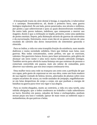   
  
  A branquitude trazia da cárie dental à bexiga, à coqueluche, à tuberculose 
e  o  sarampo.  Desencadeia‐se,  ali,  desde  a  primeira  hora,  uma  guerra 
biológica implacável. De um lado, povos peneirados, nos séculos e milênios, 
por pestes a que sobreviveram e para as quais desenvolveram resistência. 
Do  outro  lado,  povos  indenes,  indefesos,  que  começavam  a  morrer  aos 
magotes. Assim é que a civilização se impõe, primeiro, como uma epidemia 
de pestes mortais. Depois, pela dizimação através de guerras de extermínio 
e da escravização. Entretanto, esses eram tão‐só os passos iniciais de uma 
escalada  do  calvário  das  dores  inenarráveis  do  extermínio  genocida  e 
etnocida.  
  Para os índios, a vida era uma tranqüila fruição da existência, num mundo 
dadivoso  e  numa  sociedade  solidária.  Claro  que  tinham  suas  lutas,  suas 
guerras.  Mas  todas  concatenadas,  como  prélios,  em  que  se  exerciam, 
valentes. Um guerreiro lutava, bravo, para fazer prisioneiros, pela glória de 
alcançar  um  novo  nome  e  uma  nova  marca  tatuada  cativando  inimigos. 
Também servia para ofertá‐lo numa festança em que centenas de pessoas o 
comeriam  convertido  em  paçoca,  num  ato  solene  de  comunhão,  para 
absorver sua valentia, que nos seus corpos continuaria viva.  
  Uma mulher tecia uma rede ou trançava um cesto com a perfeição de que 
era capaz, pelo gosto de expressar‐se em sua obra, como um fruto maduro 
de sua ingente vontade de beleza. Jovens, adornados de plumas sobre seus 
corpos escarlates de urucu, ou verde‐azulados de jenipapo, engalfinhavam‐
se  em  lutas  desportivas  de  corpo  a  corpo,  em  que  punham  a  energia  de 
batalhas na guerra para viver seu vigor e sua alegria.  
  Para  os  recém‐chegados,  muito  ao  contrário,  a  vida  era  uma  tarefa,  uma 
sofrida  obrigação,  que  a  todos  condenava  ao  trabalho  e  tudo  subordinava 
ao  lucro.  Envoltos  em  panos,  calçados  de  botas  e  enchapelados,  punham 
nessas peças seu luxo e vaidade, apesar de mais vezes as exibirem sujas e 
molambentas, do que pulcras e belas.  
  




                                        47 
 