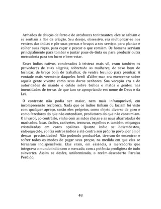   
  
  Armados de chuços de ferro e de arcabuzes tonitroantes, eles se sabiam e 
se  sentiam  a  flor  da  criação.  Seu  desejo,  obsessivo,  era  multiplicar‐se  nos 
ventres das índias e pôr suas pernas e braços a seu serviço, para plantar e 
colher  suas  roças,  para  caçar  e  pescar  o  que  comiam.  Os  homens  serviam 
principalmente para tombar e juntar paus‐de‐tinta ou para produzir outra 
mercadoria para seu lucro e bem‐estar.  
  Esses  índios  cativos,  condenados  à  tristeza  mais  vil,  eram  também  os 
provedores  de  suas  alegrias,  sobretudo  as  mulheres,  de  sexo  bom  de 
fornicar,  de  braço  bom  de  trabalhar,  de  ventre  fecundo  para  prenhar.  A 
vontade  mais  veemente  daqueles  herói  d'além‐mar  era  exercer‐se  sobre 
aquela  gente  vivente  como  seus  duros  senhores.  Sua  vocação  era  a  de 
autoridades  de  mando  e  cutelo  sobre  bichos  e  matos  e  gentes,  nas 
imensidades  de  terras  de  que  iam  se  apropriando  em  nome  de  Deus  e  da 
Lei.  
  O  contraste  não  podia  ser  maior,  nem  mais  infranqueável,  em 
incompreensão  recíproca.  Nada  que  os  índios  tinham  ou  faziam  foi  visto 
com  qualquer  apreço,  senão  eles  próprios,  como  objeto  diverso  de  gozo  e 
como fazedores do que não entendiam, produtores do que não consumiam. 
O invasor, ao contrário, vinha com as mãos cheias e as naus abarrotadas de 
machados, facas, facões, canivetes, tesouras, espelhos e, também, miçangas 
cristalizadas  em  cores  opalinas.  Quanto  índio  se  desembestou, 
enlouquecido, contra outros índios e até contra seu próprio povo, por amor 
dessas    preciosidades!    Não  podendo  produzi‐las,  tiveram  de  encontrar  e 
sofrer  todos  os  modos  de  pagar  seus  preços,  na  medida  em  que  elas  se 
tornaram  indispensáveis.  Elas  eram,  em  essência,  a  mercadoria  que 
integrava o mundo índio com o mercado, com a potência prodigiosa de tudo 
subverter.  Assim  se  desfez,  uniformizado,  o  recém‐descoberto  Paraíso 
Perdido.  
  




                                         48 
 