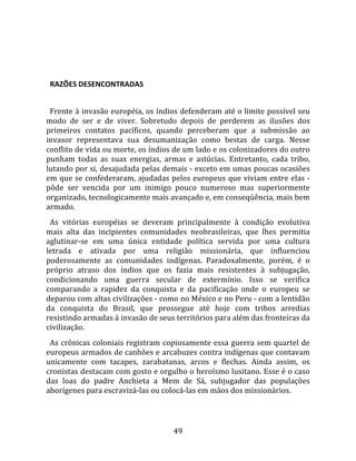   
  

  RAZÕES DESENCONTRADAS  
  
  Frente à invasão européia, os índios defenderam até o limite possível seu 
modo  de  ser  e  de  viver.  Sobretudo  depois  de  perderem  as  ilusões  dos 
primeiros  contatos  pacíficos,  quando  perceberam  que  a  submissão  ao 
invasor  representava  sua  desumanização  como  bestas  de  carga.  Nesse 
conflito de vida ou morte, os índios de um lado e os colonizadores do outro 
punham  todas  as  suas  energias,  armas  e  astúcias.  Entretanto,  cada  tribo, 
lutando por si, desajudada pelas demais ‐ exceto em umas poucas ocasiões 
em que se confederaram, ajudadas pelos europeus que viviam entre elas ‐ 
pôde  ser  vencida  por  um  inimigo  pouco  numeroso  mas  superiormente 
organizado, tecnologicamente mais avançado e, em conseqüência, mais bem 
armado.  
  As  vitórias  européias  se  deveram  principalmente  à  condição  evolutiva 
mais  alta  das  incipientes  comunidades  neobrasileiras,  que  lhes  permitia 
aglutinar‐se  em  uma  única  entidade  política  servida  por  uma  cultura 
letrada  e  ativada  por  uma  religião  missionária,  que  influenciou 
poderosamente  as  comunidades  indígenas.  Paradoxalmente,  porém,  é  o 
próprio  atraso  dos  índios  que  os  fazia  mais  resistentes  à  subjugação, 
condicionando  uma  guerra  secular  de  extermínio.  Isso  se  verifica 
comparando  a  rapidez  da  conquista  e  da  pacificação  onde  o  europeu  se 
deparou com altas civilizações ‐ como no México e no Peru ‐ com a lentidão 
da  conquista  do  Brasil,  que  prossegue  até  hoje  com  tribos  arredias 
resistindo armadas à invasão de seus territórios para além das fronteiras da 
civilização.  
  As crônicas coloniais registram copiosamente essa guerra sem quartel de 
europeus armados de canhões e arcabuzes contra indígenas que contavam 
unicamente  com  tacapes,  zarabatanas,  arcos  e  flechas.  Ainda  assim,  os 
cronistas destacam com gosto e orgulho o heroísmo lusitano. Esse é o caso 
das  loas  do  padre  Anchieta  a  Mem  de  Sá,  subjugador  das  populações 
aborígenes para escravizá‐las ou colocá‐las em mãos dos missionários.  
 


                                       49 
 
