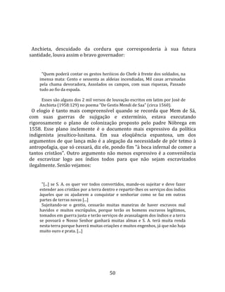   
  
  Anchieta,  descuidado  da  cordura  que  corresponderia  à  sua  futura 
santidade, louva assim o bravo governador:  
  
       "Quem poderá contar os gestos heróicos do Chefe à frente dos soldados, na 
     imensa  mata:  Cento  e  sessenta  as  aldeias  incendiadas,  Mil  casas  arruinadas 
     pela  chama  devoradora,  Assolados  os  campos,  com  suas  riquezas,  Passado 
     tudo ao fio da espada.  
       
       Esses são alguns dos 2 mil versos de louvação escritos em latim por José de 
     Anchieta (1958:129) no poema "De Gestis Mendi de Saa" (circa 1560).  
  O  elogio  é  tanto  mais  compreensível  quando  se  recorda  que  Mem  de  Sá, 
com  suas  guerras  de  sujigação  e  extermínio,  estava  executando 
rigorosamente  o  plano  de  colonização  proposto  pelo  padre  Nóbrega  em 
1558.  Esse  plano  inclemente  é  o  documento  mais  expressivo  da  política 
indigenista  jesuítico‐lusitana.  Em  sua  eloqüência  espantosa,  um  dos 
argumentos de que lança mão é a alegação da necessidade de pôr tetmo à 
antropofagia, que só cessará, diz ele, pondo fim "à boca infernal de comer a 
tantos  cristãos".  Outro  argumento  não  menos  expressivo  é  a  conveniência 
de  escravizar  logo  aos  índios  todos  para  que  não  sejam  escravizados 
ilegalmente. Senão vejamos:  
  
       "[...]  se  S.  A.  os  quer  ver  todos  convertidos,  mande‐os  sujeitar  e  deve  fazer 
     estender aos cristãos por a terra dentro e repartir‐lhes os serviços dos índios 
     àqueles  que  os  ajudarem  a  conquistar  e  senhoriar  como  se  faz  em  outras 
     partes de terras novas [...]  
       Sujeitando‐se  o  gentio,  cessarão  muitas  maneiras  de  haver  escravos  mal 
     havidos  e  muitos  escrúpulos,  porque  terão  os  homens  escravos  legítimos, 
     tomados em guerra justa e terão serviços de avassalagem dos índios e a terra 
     se  povoará  e  Nosso  Senhor  ganhará  muitas  almas  e  S.  A.  terá  muita  renda 
     nesta terra porque haverá muitas criações e muitos engenhos, já que não haja 
     muito ouro e prata. [...]  
 




                                                 50 
 