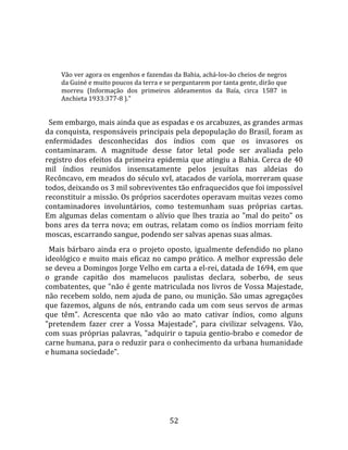   
  
     Vão ver agora os engenhos e fazendas da Bahia, achá‐los‐ão cheios de negros 
     da Guiné e muito poucos da terra e se perguntarem por tanta gente, dirão que 
     morreu  (Informação  dos  primeiros  aldeamentos  da  Baía,  circa  1587  in 
     Anchieta 1933:377‐8 )."  
  
  Sem embargo, mais ainda que as espadas e os arcabuzes, as grandes armas 
da conquista, responsáveis principais pela depopulação do Brasil, foram as 
enfermidades  desconhecidas  dos  índios  com  que  os  invasores  os 
contaminaram.  A  magnitude  desse  fator  letal  pode  ser  avaliada  pelo 
registro dos efeitos da primeira epidemia que atingiu a Bahia. Cerca de 40 
mil  índios  reunidos  insensatamente  pelos  jesuítas  nas  aldeias  do 
Recôncavo, em meados do século xvI, atacados de varíola, morreram quase 
todos, deixando os 3 mil sobreviventes tão enfraquecidos que foi impossível 
reconstituir a missão. Os próprios sacerdotes operavam muitas vezes como 
contaminadores  involuntários,  como  testemunham  suas  próprias  cartas. 
Em  algumas  delas  comentam  o  alívio  que  lhes  trazia  ao  "mal  do  peito"  os 
bons ares da terra nova; em outras, relatam como os índios morriam feito 
moscas, escarrando sangue, podendo ser salvas apenas suas almas.  
  Mais  bárbaro  ainda  era  o  projeto  oposto,  igualmente  defendido  no  plano 
ideológico e muito mais eficaz no campo prático. A melhor expressão dele 
se deveu a Domingos Jorge Velho em carta a el‐rei, datada de 1694, em que 
o  grande  capitão  dos  mamelucos  paulistas  declara,  soberbo,  de  seus 
combatentes, que "não é gente matriculada nos livros de Vossa Majestade, 
não recebem soldo, nem ajuda de pano, ou munição. São umas agregações 
que  fazemos,  alguns  de  nós,  entrando  cada  um  com  seus  servos  de  armas 
que  têm".  Acrescenta  que  não  vão  ao  mato  cativar  índios,  como  alguns 
"pretendem  fazer  crer  a  Vossa  Majestade",  para  civilizar  selvagens.  Vão, 
com suas próprias palavras, "adquirir o tapuia gentio‐brabo e comedor de 
carne humana, para o reduzir para o conhecimento da urbana humanidade 
e humana sociedade".  
  




                                         52 
 