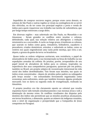   
  
  Impedidos  de  comprar  escravos  negros,  porque  eram  caros  demais,  os 
colonos de São Paulo e outras regiões se viram na contingência de se servir 
dos  silvícolas,  ou  de  ter  como  seu  principal  negócio  a  preia  e  venda  de 
índios para quem requeresse seu trabalho nas tarefas de subsistência, que 
por longo tempo estiveram a cargo deles.  
  Em  diversas  regiões  ‐  mas  sobretudo  em  São  Paulo,  no  Maranhão  e  no 
Amazonas  ‐  foram  grandes  os  conflitos  entre  jesuítas  e  colonos, 
defendendo,  cada  qual,  sua  solução  relativa  aos  aborígenes:  a  redução 
missionária ou a escravidão. A curto ou longo prazo, triunfaram os colonos, 
que  usaram  os  índios  como  guias,  remadores,  lenhadores,  caçadores  e 
pescadores,  criados  domésticos,  artesãos;  e  sobretudo  as  índias,  como  os 
ventres  nos  quais  engendraram  uma  vasta  prole  mestiça,  que  viria  a  ser, 
depois, o grosso da gente da terra: os brasileiros.  
  Quase  todas  as  ordens  religiosas  aceitaram,  sem  resistência,  o  papel  de 
amansadoras de índios para a sua incorporação na força de trabalho ou nas 
expedições  armadas  da  colônia.  Os  jesuítas,  porém,  arrependidos  de  seu 
papel  inicial  de  aliciadores  de  índios  para  os  colonos,  inspirados  na 
experiência  dos  seus  companheiros  paraguaios,  quiseram  pôr  em  prática, 
também no Brasil, um projeto utópico de reconstrução intencional da vida 
social  dos  índios  destribalizados.  Tais  foram  suas  missões,  nas  quais  os 
índios eram concentrados ‐ depois de atraídos pelos padres ou subjugados 
pelo  braço  secular  ‐  em  comunidades  ferreamente  organizadas  como 
economias  auto‐suficientes,  ainda  que  também  tivessem  alguma  produção 
mercantil.  Isso  se  daria  na  segunda  onda  de  evangelização,  realizada  na 
Amazônia.  
  O  projeto  jesuítico  era  tão  claramente  oposto  ao  colonial  que  resulta 
espantoso haver sido tentado simultaneamente e nas mesmas áreas e sob a 
dominação  do  mesmo  reino.  Os  conflitos  resultantes  das  disputas  pelo 
domínio dos índios não permitiram que as missões jesuíticas alcançassem, 
em terras brasileiras, a dimensão, quanto ao número de indígenas reunidos, 
nem  o  nível  de  organização  e  prosperidade  que  a  Companhia  de  Jesus 
conquistou no Paraguai.  
 


                                        54 
 