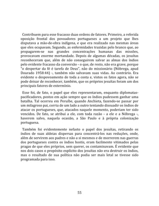   
  
  Contribuem para esse fracasso duas ordens de fatores. Primeiro, a referida 
oposição  frontal  dos  povoadores  portugueses  a  um  projeto  que  lhes 
disputava  a  mão‐de‐obra  indígena,  e  que  era  realizado  nas  mesmas  áreas 
que eles ocupavam. Segundo, as enfermidades trazidas pelo branco que, ao 
propagarem‐se  nas  grandes  concentrações  humanas  das  missões, 
provocavam  enorme  mortandade.  Depois  de  algumas  décadas,  os  jesuítas 
reconheceram  que,  além  de  não  conseguirem  salvar  as  almas  dos  índios 
pelo evidente fracasso da conversão ‐ o que, de resto, não era grave, porque 
"o  despertar  da  fé  é  tarefa  de  Deus",  não  do  missionário  (Nóbrega,  apud 
Dourado  1958:44)  ‐,  também  não  salvavam  suas  vidas.  Ao  contrário.  Era 
evidente  o  despovoamento  de  toda  a  costa  e,  vistos  os  fatos  agora,  não  se 
pode deixar de reconhecer, também, que os próprios jesuítas foram um dos 
principais fatores de extermínio.  
  Esse  foi,  de  fato,  o  papel  que  eles  representaram,  enquanto  diplomatas‐
pacificadores, postos em ação sempre que os índios pudessem ganhar uma 
batalha.  Tal  ocorreu  em  Peruíbe,  quando  Anchieta,  fazendo‐se  passar  por 
um milagroso pai, corria de um lado a outro tentando dissuadir os índios de 
atacar os portugueses, que, atacados naquele momento, poderiam ter sido 
vencidos.  De  fato,  se  atribui  a  ele,  com  toda  razão  ‐  a  ele  e  a  Nóbrega  ‐, 
haverem  salvo,  naquela  ocasião,  a  São  Paulo  e  à  própria  colonização 
portuguesa.  
  Também  foi  evidentemente  nefasto  o  papel  dos  jesuítas,  retirando  os 
índios  de  suas  aldeias  dispersas  para  concentrá‐los  nas  reduções,  onde, 
além de servirem aos padres e não a si mesmos e de morrerem nas guerras 
dos  portugueses  contra  os  índios  hostis,  eram  facilmente  vitimados  pelas 
pragas de que eles próprios, sem querer, os contaminavam. É evidente que 
nos dois casos o propósito explícito dos jesuítas não era destruir os índios, 
mas  o  resultado  de  sua  política  não  podia  ser  mais  letal  se  tivesse  sido 
programada para isso.  
  




                                           55 
 