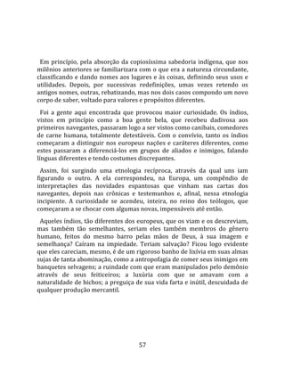   
  
  Em  princípio,  pela  absorção  da  copiosíssima  sabedoria  indígena,  que  nos 
milênios anteriores se familiarizara com o que era a natureza circundante, 
classificando e dando nomes aos lugares e às coisas, definindo seus usos e 
utilidades.  Depois,  por  sucessivas  redefinições,  umas  vezes  retendo  os 
antigos nomes, outras, rebatizando, mas nos dois casos compondo um novo 
corpo de saber, voltado para valores e propósitos diferentes.  
  Foi  a  gente  aqui  encontrada  que  provocou  maior  curiosidade.  Os  índios, 
vistos  em  princípio  como  a  boa  gente  bela,  que  recebeu  dadivosa  aos 
primeiros navegantes, passaram logo a ser vistos como canibais, comedores 
de  carne  humana,  totalmente  detestáveis.  Com  o  convívio,  tanto  os  índios 
começaram  a  distinguir  nos  europeus  nações  e  caráteres  diferentes,  como 
estes  passaram  a  diferenciá‐los  em  grupos  de  aliados  e  inimigos,  falando 
línguas diferentes e tendo costumes discrepantes.  
  Assim,  foi  surgindo  uma  etnologia  recíproca,  através  da  qual  uns  iam 
figurando  o  outro.  A  ela  correspondeu,  na  Europa,  um  compêndio  de 
interpretações  das  novidades  espantosas  que  vinham  nas  cartas  dos 
navegantes,  depois  nas  crônicas  e  testemunhos  e,  afinal,  nessa  etnologia 
incipiente.  A  curiosidade  se  acendeu,  inteira,  no  reino  dos  teólogos,  que 
começaram a se chocar com algumas novas, impensáveis até então.  
  Aqueles índios, tão diferentes dos europeus, que os viam e os descreviam, 
mas  também  tão  semelhantes,  seriam  eles  também  membros  do  gênero 
humano,  feitos  do  mesmo  barro  pelas  mãos  de  Deus,  à  sua  imagem  e 
semelhança?  Caíram  na  impiedade.  Teriam  salvação?  Ficou  logo  evidente 
que eles careciam, mesmo, é de um rigoroso banho de lixívia em suas almas 
sujas de tanta abominação, como a antropofagia de comer seus inimigos em 
banquetes selvagens; a ruindade com que eram manipulados pelo demônio 
através  de  seus  feiticeiros;  a  luxúria  com  que  se  amavam  com  a 
naturalidade de bichos; a preguiça de sua vida farta e inútil, descuidada de 
qualquer produção mercantil.  
  




                                        57 
 