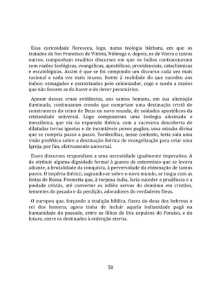   
  
  Essa  curiosidade  floresceu,  logo,  numa  teologia  bárbara,  em  que  os 
tratados de frei Francisco de Vitória, Nóbrega e, depois, os de Vieira e tantos 
outros,  compunham  eruditos  discursos  em  que  os  índios  contracenavam 
com razões teológicas, evangélicas, apostólicas, providenciais, cataclísmicas 
e  escatológicas.  Assim  é  que  se  foi  compondo  um  discurso  cada  vez  mais 
racional  e  cada  vez  mais  insano,  frente  à  realidade  do  que  sucedeu  aos 
índios:  esmagados  e  escravizados  pelo  colonizador,  cego  e  surdo  a  razões 
que não fossem as do haver e do dever pecuniários.  
  Apesar  dessas  cruas  evidências,  uns  santos  homens,  em  sua  alienação 
iluminada,  continuaram  crendo  que  cumpriam  uma  destinação  cristã  de 
construtores do reino de Deus no novo mundo, de soldados apostólicos da 
cristandade  universal.  Logo  compuseram  uma  teologia  alucinada  e 
messiânica,  que  via  na  expansão  ibérica,  com  a  sucessiva  descoberta  de 
dilatadas terras ignotas e de incontáveis povos pagãos, uma missão divina 
que  se  cumpria  passo  a  passo.  Tordesilhas,  nesse  contexto,  teria  sido  uma 
visão profética sobre a destinação ibérica de evangelização para criar uma 
Igreja, por fim, efetivamente universal.  
  Esses  discursos  respondiam  a  uma  necessidade  igualmente  imperativa.  A 
de atribuir alguma dignidade formal à guerra de extermínio que se levava 
adiante, à brutalidade da conquista, à perversidade da eliminação de tantos 
povos. O império ibérico, sagrando‐se sobre o novo mundo, se tingia com as 
tintas de Roma. Prometia que, à torpeza índia, faria suceder a prudência e a 
piedade  cristãs,  até  converter  os  infiéis  servos  do  demônio  em  cristãos, 
tementes do pecado e da perdição, adoradores do verdadeiro Deus.  
  O  europeu  que,  forçando  a  tradição  bíblica,  fizera  do  deus  dos  hebreus  o 
rei  dos  homens,  agora  tinha  de  incluir  aquela  indianidade  pagã  na 
humanidade  do  passado,  entre  os  filhos  de  Eva  expulsos  do  Paraíso,  e  do 
futuro, entre os destinados à redenção eterna.  
  




                                         58 
 