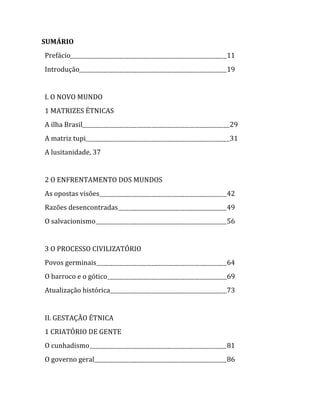 SUMÁRIO  
  Prefácio                           11  
  Introdução                         19  
  
  I. O NOVO MUNDO  
  1 MATRIZES ÉTNICAS  
  A ilha Brasil                          29  
  A matriz tupi                          31  
  A lusitanidade, 37  
  
  2 O ENFRENTAMENTO DOS MUNDOS  
  As opostas visões                  42  
  Razões desencontradas              49  
  O salvacionismo                    56  
  
  3 O PROCESSO CIVILIZATÓRIO  
  Povos germinais                    64  
  O barroco e o gótico               69  
  Atualização histórica              73  
  
  II. GESTAÇÃO ÉTNICA  
  1 CRIATÓRIO DE GENTE  
  O cunhadismo                       81  
  O governo geral                    86  


                                  
 