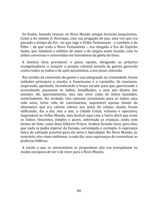   
  
  Os  frades,  fazendo  ressoar  no  Novo  Mundo  antigas  heresias  joaquinistas. 
Como a do infante d. Henrique, com sua pregação de que, uma vez que era 
passado o tempo do Pai ‐ de que rege o Velho Testamento ‐ e também o do 
Filho  –  de  que  trata  o  Novo  Testamento  ‐,  era  chegada  a  Era  do  Espírito 
Santo,  que  instalará  o  milênio  do  amor  e  da  alegria  neste  mundo,  com  os 
índios conversos e convertidos em louvadores da glória de Deus.  
  A  história  faria  prevalecer  o  plano  oposto,  obrigando  os  próprios 
evangelizadores  a  cumprir  o  projeto  colonial  através  da  guerra  genocida 
contra todos os índios e da ação missionária, a seu pesar, etnocida.  
  Nas tarefas da conversão do gentio e sua integração na cristandade, foram 
soldados  principais  o  jesuíta,  o  franciscano  e  o  carmelita.  Os  inacianos, 
inspirando, apoiando, incentivando o braço secular para que, guerreando e 
avassalando,  pusessem  os  índios,  humilhados,  a  seus  pés  dentro  das 
missões.  Ali,  aparentemente,  eles  iam  viver  vidas  de  índios  humildes, 
contritamente.  Na  verdade,  eles  estavam  inventando  para  os  índios  uma 
vida  nova,  triste  vida  de  catecúmenos,  suportável  apenas  diante  da 
alternativa  que  era  caírem  cativos  nas  mãos  do  colono.  Assim,  foram 
edificando,  dia  a  dia,  ano  a  ano,  a  Cidade  Cristã,  virtuosa  e  operativa, 
impensável no Velho Mundo, mas factível aqui com o barro dócil que eram 
os  índios.  Inocentes,  simples  e  puros,  sobretudo  as  crianças,  ainda  com 
dentes de leite, como dizia Gilberto Freyre. Acabou ficando claro, para eles, 
que nada se podia esperar da Europa, corrompida e corrupta. A esperança 
única de salvação possível para ela seria o Apocalipse. No Novo Mundo, ao 
contrário, eles viam confirmar, a cada dia, suas esperanças de concretizar as 
profecias bíblicas.  
  A  tarefa  a  que  os  missionários  se  propunham  não  era  transplantar  os 
modos europeus de ser e de viver para o Novo Mundo.  
  




                                         60 
 