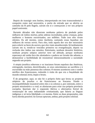   
  
  Depois  de  transigir  sem  limites,  interpretando  em  tom  transcendental  a 
conquista  como  mal  necessário,  a  porta  da  estrada  que  se  abriria  ao 
caminho  da  fé  pelo  flagelo,  caíram  em  si  e  começaram  a  ver  seu  próprio 
papel conivente.  
  Durante  décadas  não  disseram  nenhuma  palavra  de  piedade  pelos 
milhares  de  índios  mortos,  pelas  aldeias  incendiadas,  pelas  crianças,  pelas 
mulheres  e  homens  escravizados,  aos  milhões.  Tudo  isso  eles  viram 
silentes.  Ou  até  mesmo,  como  Anchieta,  cantando  essas  façanhas  em 
milhares  de  versos  servis.  Para  eles,  toda  aquela  dor  era  dor  necessária 
para colorir as faces da aurora, que eles viam amanhecendo. Só tardiamente 
caíram  em  si,  vendo‐se  vencidos  primeiro  na  evangelização,  depois  na 
reclusão  dos  índios  nas  missões.  Entretanto,  nenhum  desastre  histórico, 
nenhum  projeto  utópico  anterior  teve  tal  altitude,  porque  nenhuma 
esperança até então fora tão alentadora e pudera ser levada tão adiante, a 
demonstrar  a  factibilidade  de  reconstruir  intencionalmente  a  sociedade 
segundo um projeto.  
  A  utopia  jesuítica  esboroou  e  os  inacianos  foram  expulsos  das  Américas, 
entregando,  inermes,  desvirilizados,  os  seus  catecúmenos  ao  sacrifício  e  à 
escravidão na mão possessa dos colonos. O mesmo aconteceu com o sonho 
mirífico  dos  franciscanos,  reduzido  à  visão  do  que  era  a  boçalidade  do 
mundo colonial, ínvio, ímpio e bruto.  
  É  de  perguntar,  aqui,  se  não  foi  o  próprio  êxito  que  levou  os  projetos 
utópicos  de  jesuítas  e  de  franciscanos  ao  fracasso.  Vendo  a 
incompatibilidade insanável entre eles e os colonos e, por extensão, entre o 
projeto missionário e o real, se afastaram para criar sua própria província 
européia.  Queriam  dar  à  expansão  ibérica  a  alternativa  freiral  de 
restauração  de  uma  indianidade  cristianizada,  que  falaria  as  línguas 
indígenas e só teria fidelidade a si mesma. Entre as duas proposições, não 
havia dúvida possível. As Coroas optaram, ambas, pelo projeto colonial.  
  




                                         62 
 