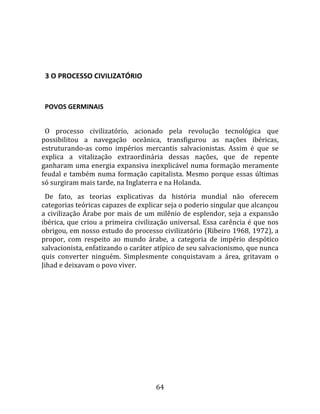   
  

  3 O PROCESSO CIVILIZATÓRIO  
  

  POVOS GERMINAIS  
  
  O  processo  civilizatório,  acionado  pela  revolução  tecnológica  que 
possibilitou  a  navegação  oceânica,  transfigurou  as  nações  ibéricas, 
estruturando‐as  como  impérios  mercantis  salvacionistas.  Assim  é  que  se 
explica  a  vitalização  extraordinária  dessas  nações,  que  de  repente 
ganharam uma energia expansiva inexplicável numa formação meramente 
feudal  e  também  numa  formação  capitalista.  Mesmo  porque  essas  últimas 
só surgiram mais tarde, na Inglaterra e na Holanda.  
  De  fato,  as  teorias  explicativas  da  história  mundial  não  oferecem 
categorias teóricas capazes de explicar seja o poderio singular que alcançou 
a  civilização  Árabe  por  mais  de  um  milênio  de  esplendor,  seja  a  expansão 
ibérica, que criou a primeira civilização universal. Essa carência é que nos 
obrigou, em nosso estudo do processo civilizatório (Ribeiro 1968, 1972), a 
propor,  com  respeito  ao  mundo  árabe,  a  categoria  de  império  despótico 
salvacionista, enfatizando o caráter atípico de seu salvacionismo, que nunca 
quis  converter  ninguém.  Simplesmente  conquistavam  a  área,  gritavam  o 
Jihad e deixavam o povo viver.  
  




                                        64 
 