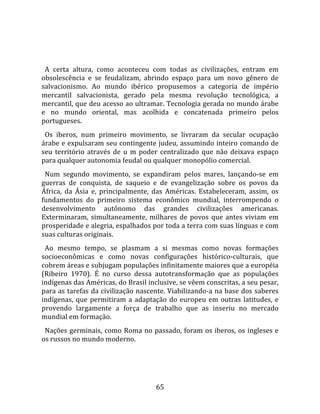   
  
  A  certa  altura,  como  aconteceu  com  todas  as  civilizações,  entram  em 
obsolescência  e  se  feudalizam,  abrindo  espaço  para  um  novo  gênero  de 
salvacionismo.  Ao  mundo  ibérico  propusemos  a  categoria  de  império 
mercantil  salvacionista,  gerado  pela  mesma  revolução  tecnológica,  a 
mercantil, que deu acesso ao ultramar. Tecnologia gerada no mundo árabe 
e  no  mundo  oriental,  mas  acolhida  e  concatenada  primeiro  pelos 
portugueses.  
  Os  iberos,  num  primeiro  movimento,  se  livraram  da  secular  ocupação 
árabe e expulsaram seu contingente judeu, assumindo inteiro comando de 
seu  território  através  de  u  m  poder  centralizado  que  não  deixava  espaço 
para qualquer autonomia feudal ou qualquer monopólio comercial.  
  Num  segundo  movimento,  se  expandiram  pelos  mares,  lançando‐se  em 
guerras  de  conquista,  de  saqueio  e  de  evangelização  sobre  os  povos  da 
África,  da  Ásia  e,  principalmente,  das  Américas.  Estabeleceram,  assim,  os 
fundamentos  do  primeiro  sistema  econômico  mundial,  interrompendo  o 
desenvolvimento  autônomo  das  grandes  civilizações  americanas. 
Exterminaram,  simultaneamente,  milhares  de  povos  que  antes  viviam  em 
prosperidade e alegria, espalhados por toda a terra com suas línguas e com 
suas culturas originais.  
  Ao  mesmo  tempo,  se  plasmam  a  si  mesmas  como  novas  formações 
socioeconômicas  e  como  novas  configurações  histórico‐culturais,  que 
cobrem áreas e subjugam populações infinitamente maiores que a européia 
(Ribeiro  1970).  É  no  curso  dessa  autotransformação  que  as  populações 
indígenas das Américas, do Brasil inclusive, se vêem conscritas, a seu pesar, 
para as tarefas da civilização nascente. Viabilizando‐a na base dos saberes 
indígenas,  que  permitiram  a  adaptação  do  europeu  em  outras  latitudes,  e 
provendo  largamente  a  força  de  trabalho  que  as  inseriu  no  mercado 
mundial em formação.  
  Nações  germinais,  como  Roma  no  passado,  foram  os  iberos,  os  ingleses  e 
os russos no mundo moderno. 




                                        65 
 