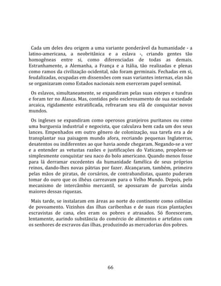   
  
  Cada um deles deu origem a uma variante ponderável da humanidade ‐ a 
latino‐americana,  a  neobritânica  e  a  eslava  ‐,  criando  gentes  tão 
homogêneas  entre  si,  como  diferenciadas  de  todas  as  demais. 
Estranhamente,  a  Alemanha,  a  França  e  a  Itália,  tão  realizadas  e  plenas 
como ramos da civilização ocidental, não foram germinais. Fechadas em si, 
feudalizadas, ocupadas em dissensões com suas variantes internas, elas não 
se organizaram como Estados nacionais nem exerceram papel seminal.  
  Os eslavos, simultaneamente, se expandiram pelas suas estepes e tundras 
e foram ter no Alasca. Mas, contidos pelo esclerosamento de sua sociedade 
arcaica,  rigidamente  estratificada,  refrearam  seu  elã  de  conquistar  novos 
mundos.  
  Os  ingleses  se  expandiram  como  operosos  granjeiros  puritanos  ou  como 
uma burguesia industrial e negocista, que calculava bem cada um dos seus 
lances.  Empenhados  em  outro  gênero  de  colonização,  sua  tarefa  era  a  de 
transplantar  sua  paisagem  mundo  afora,  recriando  pequenas  Inglaterras, 
desatentos ou indiferentes ao que havia aonde chegaram. Negando‐se a ver 
e  a  entender  as  vetustas  razões  e  justificações  do  Vaticano,  propõem‐se 
simplesmente conquistar seu naco do bolo americano. Quando menos fosse 
para  lá  derramar  excedentes  da  humanidade  famélica  de  seus  próprios 
reinos,  dando‐lhes  novas  pátrias  por  fazer.  Alcançaram,  também,  primeiro 
pelas  mãos  de  piratas,  de  corsários,  de  contrabandistas,  quanto  puderam 
tomar  do  ouro  que  os  ilhéus  carreavam  para  o  Velho  Mundo.  Depois,  pelo 
mecanismo  de  intercâmbio  mercantil,  se  apossaram  de  parcelas  ainda 
maiores dessas riquezas.  
  Mais tarde, se instalaram em áreas ao norte do continente como colônias 
de  povoamento.  Vizinhos  das  ilhas  caribenhas  e  de  suas  ricas  plantações 
escravistas  de  cana,  eles  eram  os  pobres  e  atrasados.  Só  floresceram, 
lentamente,  aurindo  substância  do  comércio  de  alimentos  e  artefatos  com 
os senhores de escravos das ilhas, produzindo as mercadorias dos pobres.  
  




                                       66 
 