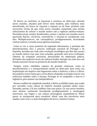   
  
  Os  iberos,  ao  contrário,  se  lançaram  à  aventura  no  além‐mar,  abrindo 
novos  mundos,  atiçados  pelo  fervor  mais  fanático,  pela  violência  mais 
desenfreada,  em  busca  de  riquezas  a  saquear  ou  de  fazer  produzir  pela 
escravaria.  Certos  de  que  eram  novos  cruzados  cumprindo  uma  missão 
salvacionista  de  colocar  o  mundo  inteiro  sob  a  regência  católico‐romana. 
Desembarcavam sempre desabusados, acesos e atentos aos mundos novos, 
querendo  fluí‐los,  recriá‐los,  convertê‐los  e  mesclar‐se  racialmente  com 
eles.  Multiplicaram‐se,  em  conseqüência,  prodigiosamente,  fecundando 
ventres nativos e criando novos gêneros humanos.  
  Como  se  viu,  a  causa  primeira  da  expansão  ultramarina,  e  portanto  dos 
descobrimentos,  fora  a  precoce  unificação  nacional  de  Portugal  e  da 
Espanha, movidos por toda uma revolução tecnológica que lhes deu acesso 
ao  mundo  inteiro  com  suas  naus  armadas,  gestando  uma  nova  civilização. 
Libertos  da  ocupação  sarracena,  descansados  da  exploração  judaica, 
dirimidos dos poderios locais da nobreza feudal, emergia em cada área um 
Estado nacional. Foram os primeiros do mundo moderno.  
  Surgem,  assim,  entidades  capazes  de  grandes  empresas,  como  os 
descobrimentos  e  o  enriquecimento  aurido  no  além‐mar,  bem  como  sua 
implantação em império com hegemonia sobre a América, a Ásia e a África. 
Seu poderio cresce tanto que a certa altura a Espanha se propõe exercer sua 
soberania  também  sobre  a  Europa.  Portugal  se  vê  compelido  a  aliar‐se  à 
Inglaterra, para manter sua independência.  
  Nesses conflitos de amplitude mundial, a Ibéria se debilita tanto, que acaba 
por  sucumbir  como  cabeça  do  Império  mundial  sonhado  tantas  vezes. 
Sucumbe, porém, é lá nos conflitos com seus pares. Cá, nos novos mundos, 
seus  sêmens  continuam  fecundando  prodigiosamente  a  mestiçagem 
americana;  sua  língua  e  sua  cultura  prosseguem  expandindo‐se.  Nesse 
passo,  se  enriquecem  para  constituir,  afinal,  uma  das  províncias  mais 
amplas, mais ricas e a mais homogênea da terra, a América Latina.  
  




                                       67 
 