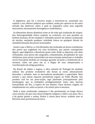   
  
  A  Inglaterra,  que  foi  a  terceira  nação  a  estruturar‐se,  assentada  nos 
capitais e nos saberes judaicos que acolheu, acaba por apossar‐se da outra 
metade  das  Américas,  sobre  a  qual  se  expandira  como  uma  segunda 
macroetnia, imensamente homogênea e neobritânica.  
  As dimensões desses domínios eram as do orbe que acabavam de ocupar. 
Sua  heterogeneidade  étnica  original,  ao  contrário,  era  sem  paralelo  na 
história humana. Só foi rompida e refundida através do esforço continuado 
de  séculos,  anulando  qualquer  veleidade  étnica  ou  qualquer  direito  de 
autodeterminação dos povos avassalados.  
  Assim é que a Ibéria e a. Grã‐Bretanha, tão recheadas de duras resistências 
dos  povos  que  englobam  em  seus  territórios,  que  jamais  conseguiram 
digerir, aqui deglutem e dissolvem quase tudo. Onde se deparam com altas 
civilizações, seus povos são sangrados, contaminados, decapitados de suas 
chefaturas, para serem convertidos em mera energia animal para o trabalho 
servil. Essa gente desfeita só consegue guardar no peito o sentimento de si 
mesmos,  como  um  povo  em  si,  a  língua  de  seus  antepassados  e 
reverberações da antiga grandeza. 
  No  Brasil,  de  índios  e  negros,  a  obra  colonial  de  Portugal  foi  também 
radical.  Seu  produto  verdadeiro  não  foram  os  ouros  afanosamente 
buscados  e  achados,  nem  as  mercadorias  produzidas  e  exportadas.  Nem 
mesmo  o  que  tantas  riquezas  permitiram  erguer  no  Velho  Mundo.  Seu 
produto  real  foi  um  povo‐nação,  aqui  plasmado  principalmente  pela 
mestiçagem,  que  se  multiplica  prodigiosamente  como  uma  morena 
humanidade  em  flor,  à  espera  do  seu  destino.  Claro  destino,  singelo,  de 
simplesmente ser, entre os povos, e de existir para si mesmos.  
  Nada  é  mais  continuado,  tampouco  é  tão  permanente,  ao  longo  desses 
cinco séculos, do que essa classe dirigente exógena e infiel a seu povo. No a 
á  de  gastar  gentes  e  matas,  bichos  e  coisas  para  lucrar,  acabam  com  as 
florestas mais portentosas da terra.  
  




                                        68 
 