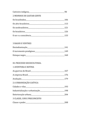   Cativeiro indígena                    98  
  2 MOINHOS DE GASTAR GENTE  
  Os brasilíndios                       106  
  Os afro‐brasileiros                   113  
  Os neobrasileiros                     121  
  Os brasileiros                        126  
  O ser e a consciência                 133  
  
  3 BAGOS E VENTRES  
  Desindianização                       141  
  O incremento prodigioso               149  
  Estoque negro                         160  
  
  III. PROCESSO SOCIOCULTURAL  
  1 AVENTURA E ROTINA  
  As guerras do Brasil                  167  
  A empresa Brasil                      176  
  Avaliação                             179  
  2 A URBANIZAÇÃO CAÓTICA  
  Cidades e vilas                       193  
  Industrialização e urbanização        198  
  Deterioração urbana                   204  
  3 CLASSE, COR E PRECONCEITO  
  Classe e poder                        208  


                                     
 