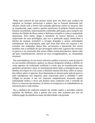   
  
  Nada  mais  natural  do  que  pensar  assim  para  um  ibero  que  acabava  de 
expulsar  os  hereges  sarracenos  e  judeus,  que  os  haviam  dominado  por 
séculos. Ainda com o fervor das cruzadas gloriosas contra os mouros, eles 
se  assanharam,  aqui,  contra  o  gentio  americano.  O  próprio  Estado  assume 
funções sacerdotais, expressamente conferidas pelo papa, para cumprir seu 
destino de Cidade de Deus contra a Reforma européia e contra a impiedade 
americana.  Para  tanto,  chega  a  transferir  às  coroas  ibéricas  o  mais 
importante  de  seus  privilégios,  que  era  o  padroado  papal,  dando‐lhes  o 
direito  de  nomear,  transferir  e  revogar  bispados  e  outras  autoridades 
eclesiásticas.  Em  contraparte,  pelo  que  Deus  lhes  dava  em  riqueza  e  em 
vassalos  nas  antípodas,  Roma  lhes  sacramenta  a  possessão  dos  novos 
mundos com a condição de que prossigam sobre eles a guerra dos mouros, 
na guerra e na conversão dos novos infiéis recém‐descobertos. Quem sabe 
até  para  transformá‐los,  através  de  seus  evangelizadores,  na  cristandade 
terminal.  
  Em conseqüência, cá, em nosso universo católico e barroco, mais do que lá, 
no seu mundo reformista e gótico, as classes dirigentes tendem a definir‐se 
como  agentes  da  civilização  ocidental  e  cristã,  que  se  considerando  mais 
perfeitos, prudentes e pios, se avantajavam tanto sobre a selvageria que seu 
destino era impor‐se a ela como o domínio natural dos bons sobre os maus, 
dos sábios sobre os ignaros. Essa dominação se alcança pela ação da guerra, 
pela  inteligência  nos  negócios,  pela  conscrição  para  o  trabalho  e  pelo 
refúgio  na  missão.  A  seu  ver,  estavam,  simplesmente,  forçando  aquela 
indianidade  inativa  a  viver  um  destino  mais  conforme  com  a  vontade  de 
Deus e a natureza dos homens. O colono se enriquecia e os trabalhadores se 
salvavam para a vida eterna.  
  Era  a  dialética  do  senhorio  natural  do  cristão  contra  a  servidão,  natural 
também,  do  bárbaro.  Com  o  passar  das  eras,  este  acabaria  por  sair  da 
infância pagã, da indolência inata, da lubricidade e do pecado.  
  




                                         71 
 