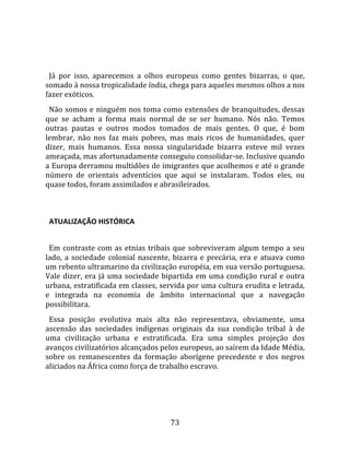   
  
  Já  por  isso,  aparecemos  a  olhos  europeus  como  gentes  bizarras,  o  que, 
somado à nossa tropicalidade índia, chega para aqueles mesmos olhos a nos 
fazer exóticos.  
  Não somos e ninguém nos toma como extensões de branquitudes, dessas 
que  se  acham  a  forma  mais  normal  de  se  ser  humano.  Nós  não.  Temos 
outras  pautas  e  outros  modos  tomados  de  mais  gentes.  O  que,  é  bom 
lembrar,  não  nos  faz  mais  pobres,  mas  mais  ricos  de  humanidades,  quer 
dizer,  mais  humanos.  Essa  nossa  singularidade  bizarra  esteve  mil  vezes 
ameaçada, mas afortunadamente conseguiu consolidar‐se. Inclusive quando 
a Europa derramou multidões de imigrantes que acolhemos e até o grande 
número  de  orientais  adventícios  que  aqui  se  instalaram.  Todos  eles,  ou 
quase todos, foram assimilados e abrasileirados.  
  

  ATUALIZAÇÃO HISTÓRICA  
  
  Em  contraste  com  as  etnias  tribais  que  sobreviveram  algum  tempo  a  seu 
lado,  a  sociedade  colonial  nascente,  bizarra  e  precária,  era  e  atuava  como 
um rebento ultramarino da civilização européia, em sua versão portuguesa. 
Vale  dizer,  era  já  uma  sociedade  bipartida  em  uma  condição  rural  e  outra 
urbana, estratificada em classes, servida por uma cultura erudita e letrada, 
e  integrada  na  economia  de  âmbito  internacional  que  a  navegação 
possibilitara.  
  Essa  posição  evolutiva  mais  alta  não  representava,  obviamente,  uma 
ascensão  das  sociedades  indígenas  originais  da  sua  condição  tribal  à  de 
uma  civilização  urbana  e  estratificada.  Era  uma  simples  projeção  dos 
avanços civilizatórios alcançados pelos europeus, ao saírem da Idade Média, 
sobre  os  remanescentes  da  formação  aborígene  precedente  e  dos  negros 
aliciados na África como força de trabalho escravo.  
  




                                         73 
 