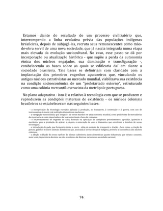   
  
  Estamos  diante  do  resultado  de  um  processo  civilizatório  que, 
interrompendo  a  linha  evolutiva  prévia  das  populações  indígenas 
brasileiras,  depois  de  subjugá‐las,  recruta  seus  remanescentes  como  mão‐
de‐obra servil de uma nova sociedade, que já nascia integrada numa etapa 
mais  elevada  da  evolução  sociocultural.  No  caso,  esse  passo  se  dá  por 
incorporação  ou  atualização  histórica  ‐  que  supõe  a  perda  da  autonomia 
étnica  dos  núcleos  engajados,  sua  dominação  e  transfiguração  ‐, 
estabelecendo  as  bases  sobre  as  quais  se  edificaria  daí  em  diante  a 
sociedade  brasileira.  Tais  bases  se  definiriam  com  claridade  com  a 
implantação  dos  primeiros  engenhos  açucareiros  que,  vinculando  os 
antigos núcleos extrativistas ao mercado mundial, viabilizava sua existência 
na  condição  socioeconômica  de  um  "proletariado  externo",  estruturado 
como uma colônia mercantil‐escravista da metrópole portuguesa.  
  No plano adaptativo ‐ isto é, o relativo à tecnologia com que se produzem e 
reproduzem  as  condições  materiais  de  existência  ‐  os  núcleos  coloniais 
brasileiros se estabeleceram nas seguintes bases:  
       ‐  a  incorporação  da  tecnologia  européia  aplicada  à  produção,  ao  transporte,  à  construção  e  à  guerra,  com  uso  de 
     instrumentos de metal e de múltiplos dispositivos mecânicos;  
       ‐ a navegação transoceânica que integrava os novos mundos em uma economia mundial, como produtores de mercadorias 
     de exportação e como importadores de negros escravos e bens de consumo;  
       ‐  o  estabelecimento  do  engenho  de  cana,  baseado  na  aplicação  de  complexos  procedimentos  agrícolas,  químicos  e 
     mecânicos  para  a  produção  de  açúcar;  e,  depois,  a  mineração  de  ouro  e  diamantes  que  envolviam  o  domínio  de  novas 
     tecnologias;  
       ‐  a  introdução  do  gado,  que  forneceria  carne  e  couro  ‐  além  de  animais  de  transporte  e  tração  ‐,  bem  como  a  criação  de 
     porcos, galinhas e outros animais domésticos que, associada à lavoura tropical indígena, proveria a subsistência dos núcleos 
     coloniais;  
       ‐ a adoção e difusão de novas espécies de plantas cultiváveis, tanto alimentícias quanto industriais, que viriam a assumir, 
     mais tarde, importância decisiva na vida econômica de diversas variantesda sociedade nacional;  




                                                                     74 
 