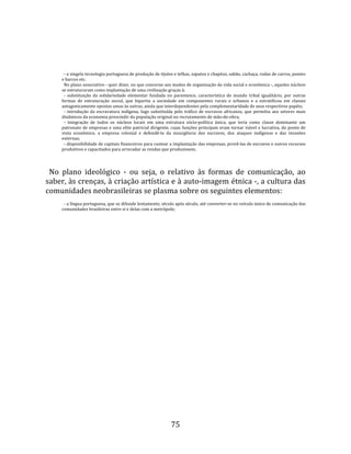   
  
       ‐ a singela tecnologia portuguesa de produção de tijolos e telhas, sapatos e chapéus, sabão, cachaça, rodas de carros, pontes 
     e barcos etc.  
       No plano associativo ‐ quer dizer, no que concerne aos modos de organização da vida social e econômica ‐, aqueles núcleos 
     se estruturaram como implantação de uma civilização graças à:  
       ‐  substituição  da  solidariedade  elementar  fundada  no  parentesco,  característica  do  mundo  tribal  igualitário,  por  outras 
     formas  de  estruturação  social,  que  bipartiu  a  sociedade  em  componentes  rurais  e  urbanos  e  a  estratificou  em  classes 
     antagonicamente opostas umas às outras, ainda que interdependentes pela complementaridade de seus respectivos papéis;  
       ‐  introdução  da  escravatura  indígena,  logo  substituída  pelo  tráfico  de  escravos  africanos,  que  permitiu  aos  setores  mais 
     dinâmicos da economia prescindir da população original no recrutamento de mão‐de‐obra;  
       ‐  integração  de  todos  os  núcleos  locais  em  uma  estrutura  sócio‐política  única,  que  teria  como  classe  dominante  um 
     patronato de empresas e uma elite patricial dirigente, cujas funções principais eram tornar viável e lucrativa, do ponto de 
     vista  econômico,  a  empresa  colonial  e  defendê‐la  da  insurgência  dos  escravos,  dos  ataques  indígenas  e  das  invasões 
     externas;  
       ‐ disponibilidade de capitais financeiros para custear a implantação das empresas, provê‐las de escravos e outros recursos 
     produtivos e capacitados para arrecadar as rendas que produzissem.  
  
  No  plano  ideológico  ‐  ou  seja,  o  relativo  às  formas  de  comunicação,  ao 
saber, às crenças, à criação artística e à auto‐imagem étnica ‐, a cultura das 
comunidades neobrasileiras se plasma sobre os seguintes elementos:  
       ‐ a língua portuguesa, que se difunde lentamente, século após século, até converter‐se no veículo único de comunicação das 
     comunidades brasileiras entre si e delas com a metrópole;  
  




                                                                   75 
 