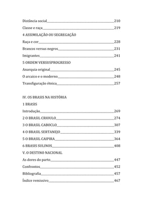   Distância social                    210  
  Classe e raça                       219  
  4 ASSIMILAÇÃO OU SEGREGAÇÃO  
  Raça e cor                          228  
  Brancos versus negros               231  
  Imigrantes                          241  
  5 ORDEM VERSUSPROGRESSO  
  Anarquia original                   245  
  O arcaico e o moderno               248  
  Transfiguração étnica               257  
  
  IV. OS BRASIS NA HISTÓRIA  
  1 BRASIS  
  Introdução                          269  
  2 O BRASIL CRIOULO                  274  
  3 O BRASIL CABOCLO                  307  
  4 O BRASIL SERTANEJO                339  
  5 O BRASIL CAIPIRA                  364  
  6 BRASIS SULINOS                    408  
  V. O DESTINO NACIONAL  
  As dores do parto                   447  
  Confrontos                          452  
  Bibliografia                        457  
  Índice remissivo                    467 


                                   
 