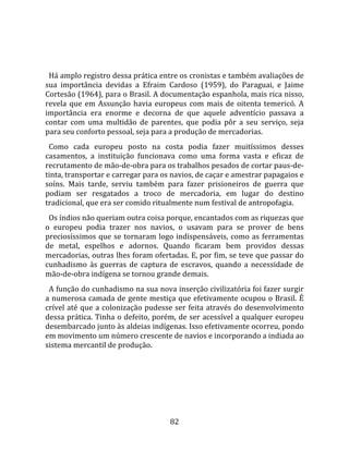   
  
  Há amplo registro dessa prática entre os cronistas e também avaliações de 
sua  importância  devidas  a  Efraim  Cardoso  (1959),  do  Paraguai,  e  Jaime 
Cortesão (1964), para o Brasil. A documentação espanhola, mais rica nisso, 
revela  que  em  Assunção  havia  europeus  com  mais  de  oitenta  temericó.  A 
importância  era  enorme  e  decorna  de  que  aquele  adventício  passava  a 
contar  com  uma  multidão  de  parentes,  que  podia  pôr  a  seu  serviço,  seja 
para seu conforto pessoal, seja para a produção de mercadorias.  
  Como  cada  europeu  posto  na  costa  podia  fazer  muitíssimos  desses 
casamentos,  a  instituição  funcionava  como  uma  forma  vasta  e  eficaz  de 
recrutamento de mão‐de‐obra para os trabalhos pesados de cortar paus‐de‐
tinta, transportar e carregar para os navios, de caçar e amestrar papagaios e 
soíns.  Mais  tarde,  serviu  também  para  fazer  prisioneiros  de  guerra  que 
podiam  ser  resgatados  a  troco  de  mercadoria,  em  lugar  do  destino 
tradicional, que era ser comido ritualmente num festival de antropofagia.  
  Os índios não queriam outra coisa porque, encantados com as riquezas que 
o  europeu  podia  trazer  nos  navios,  o  usavam  para  se  prover  de  bens 
preciosíssimos  que  se  tornaram  logo  indispensáveis,  como  as  ferramentas 
de  metal,  espelhos  e  adornos.  Quando  ficaram  bem  providos  dessas 
mercadorias, outras lhes foram ofertadas. E, por fim, se teve que passar do 
cunhadismo  às  guerras  de  captura  de  escravos,  quando  a  necessidade  de 
mão‐de‐obra indígena se tornou grande demais.  
  A função do cunhadismo na sua nova inserção civilizatória foi fazer surgir 
a numerosa camada de gente mestiça que efetivamente ocupou o Brasil. É 
crível  até  que  a  colonização  pudesse  ser  feita  através  do  desenvolvimento 
dessa prática. Tinha o defeito, porém, de ser acessível a qualquer europeu 
desembarcado junto às aldeias indígenas. Isso efetivamente ocorreu, pondo 
em movimento um número crescente de navios e incorporando a indiada ao 
sistema mercantil de produção.  
  




                                        82 
 