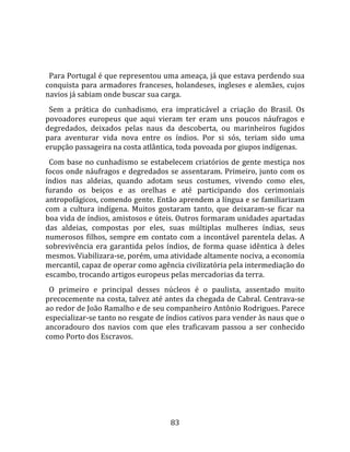   
  
  Para Portugal é que representou uma ameaça, já que estava perdendo sua 
conquista  para  armadores  franceses,  holandeses,  ingleses  e  alemães,  cujos 
navios já sabiam onde buscar sua carga.  
  Sem  a  prática  do  cunhadismo,  era  impraticável  a  criação  do  Brasil.  Os 
povoadores  europeus  que  aqui  vieram  ter  eram  uns  poucos  náufragos  e 
degredados,  deixados  pelas  naus  da  descoberta,  ou  marinheiros  fugidos 
para  aventurar  vida  nova  entre  os  índios.  Por  si  sós,  teriam  sido  uma 
erupção passageira na costa atlântica, toda povoada por giupos indígenas.  
  Com base no cunhadismo se estabelecem criatórios de gente mestiça nos 
focos onde náufragos e degredados se assentaram. Primeiro, junto com os 
índios  nas  aldeias,  quando  adotam  seus  costumes,  vivendo  como  eles, 
furando  os  beiços  e  as  orelhas  e  até  participando  dos  cerimoniais 
antropofágicos, comendo gente. Então aprendem a língua e se familiarizam 
com  a  cultura  indígena.  Muitos  gostaram  tanto,  que  deixaram‐se  ficar  na 
boa vida de índios, amistosos e úteis. Outros formaram unidades apartadas 
das  aldeias,  compostas  por  eles,  suas  múltiplas  mulheres  índias,  seus 
numerosos  filhos,  sempre  em  contato  com  a  incontável  parentela  delas.  A 
sobrevivência  era  garantida  pelos  índios,  de  forma  quase  idêntica  à  deles 
mesmos. Viabilizara‐se, porém, uma atividade altamente nociva, a economia 
mercantil, capaz de operar como agência civilizatória pela intermediação do 
escambo, trocando artigos europeus pelas mercadorias da terra.  
  O  primeiro  e  principal  desses  núcleos  é  o  paulista,  assentado  muito 
precocemente na costa, talvez até antes da chegada de Cabral. Centrava‐se 
ao redor de João Ramalho e de seu companheiro Antônio Rodrigues. Parece 
especializar‐se tanto no resgate de índios cativos para vender às naus que o 
ancoradouro  dos  navios  com  que  eles  traficavam  passou  a  ser  conhecido 
como Porto dos Escravos.  
  




                                        83 
 