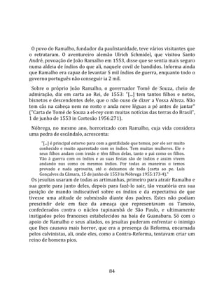   
  
  O povo do Ramalho, fundador da paulistanidade, teve vários visitantes que 
o  retrataram.  O  aventureiro  alemão  Ulrich  Schmidel,  que  visitou  Santo 
André, povoação de João Ramalho em 1553, disse que se sentia mais seguro 
numa aldeia de índios do que ali, naquele covil de bandidos. Informa ainda 
que Ramalho era capaz de levantar 5 mil índios de guerra, enquanto todo o 
governo português não conseguir ia 2 mil.  
  Sobre  o  próprio  João  Ramalho,  o  governador  Tomé  de  Souza,  cheio  de 
admiração,  diz  em  carta  ao  Rei,  de  1553:  "[...]  tem  tantos  filhos  e  netos, 
bisnetos e descendentes dele, que o não ouso de dizer a Vossa Alteza. Não 
tem  cãs  na  cabeça  nem  no  rosto  e  anda  nove  léguas  a  pé  antes  de  jantar" 
("Carta de Tomé de Souza a el‐rey com muitas notícias das terras do Brasil", 
1 de junho de 1553 in Cortesão 1956:271).  
  Nóbrega,  no  mesmo  ano,  horrorizado  com  Ramalho,  cuja  vida  considera 
uma pedra de escândalo, acrescenta:  
       "[...] é principal estorvo para com a gentilidade que temos, por ele ser muito 
     conhecido  e  muito  aparentado  com  os  índios.  Tem  muitas  mulheres.  Ele  e 
     seus  filhos  andam  com  irmãs  e  têm  filhos  delas,  tanto  o  pai  como  os  filhos. 
     Vão  à  guerra  com  os  índios  e  as  suas  festas  são  de  índios  e  assim  vivem 
     andando  nus  como  os  mesmos  índios.  Por  todas  as  maneiras  o  temos 
     provado  e  nada  aproveita,  até  o  deixamos  de  todo  (carta  ao  pe.  Luís 
     Gonçalves da Câmara, 15 de junho de 1553 in Nóbrega 1955:173‐4)."  
  Os jesuítas usaram de todas as artimanhas, primeiro para atrair Ramalho e 
sua  gente  para  junto  deles,  depois  para  fazê‐lo  sair,  tão  vexatória  era  sua 
posição  de  mando  indiscutível  sobre  os  índios  e  da  expectativa  de  que 
tivesse  uma  atitude  de  submissão  diante  dos  padres.  Estes  não  podiam 
prescindir  dele  em  face  da  ameaça  que  representavam  os  Tamoio, 
confederados  contra  o  núcleo  tupinambá  de  São  Paulo,  e  ultimamente 
instigados  pelos  franceses  estabelecidos  na  baía  de  Guanabara.  Só  com  o 
apoio  de  Ramalho  e  seus  aliados,  os  jesuítas  puderam  enfrentar  o  inimigo 
que  lhes  causava  mais  horror,  que  era  a  presença  da  Reforma,  encarnada 
pelos calvinistas, ali, onde eles, como a Contra‐Reforma, tentavam criar um 
reino de homens pios.  




                                               84 
 