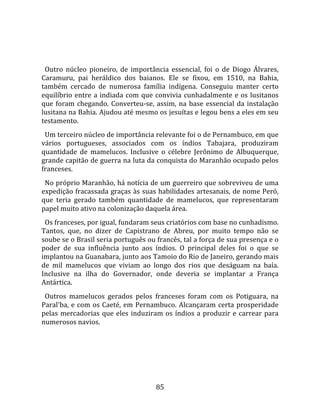   
  
  Outro  núcleo  pioneiro,  de  importância  essencial,  foi  o  de  Diogo  Álvares, 
Caramuru,  pai  heráldico  dos  baianos.  Ele  se  fixou,  em  1510,  na  Bahia, 
também  cercado  de  numerosa  família  indígena.  Conseguiu  manter  certo 
equilíbrio  entre  a  indiada  com  que  convivia  cunhadalmente  e  os  lusitanos 
que  foram  chegando.  Converteu‐se,  assim,  na  base  essencial  da  instalação 
lusitana na Bahia. Ajudou até mesmo os jesuítas e legou bens a eles em seu 
testamento.  
  Um terceiro núcleo de importância relevante foi o de Pernambuco, em que 
vários  portugueses,  associados  com  os  índios  Tabajara,  produziram 
quantidade  de  mamelucos.  Inclusive  o  célebre  Jerônimo  de  Albuquerque, 
grande capitão de guerra na luta da conquista do Maranhão ocupado pelos 
franceses.  
  No próprio Maranhão, há notícia de um guerreiro que sobreviveu de uma 
expedição fracassada graças às suas habilidades artesanais, de nome Peró, 
que  teria  gerado  também  quantidade  de  mamelucos,  que  representaram 
papel muito ativo na colonização daquela área.  
  Os franceses, por igual, fundaram seus criatórios com base no cunhadismo. 
Tantos,  que,  no  dizer  de  Capistrano  de  Abreu,  por  muito  tempo  não  se 
soube se o Brasil seria português ou francês, tal a força de sua presença e o 
poder  de  sua  influência  junto  aos  índios.  O  principal  deles  foi  o  que  se 
implantou na Guanabara, junto aos Tamoio do Rio de Janeiro, gerando mais 
de  mil  mamelucos  que  viviam  ao  longo  dos  rios  que  deságuam  na  baía. 
Inclusive  na  ilha  do  Governador,  onde  deveria  se  implantar  a  França 
Antártica.  
  Outros  mamelucos  gerados  pelos  franceses  foram  com  os  Potiguara,  na 
Paral'ba,  e  com  os  Caeté,  em  Pernambuco.  Alcançaram  certa  prosperidade 
pelas  mercadorias  que  eles  induziram  os  índios  a  produzir  e  carrear  para 
numerosos navios.  
  




                                         85 
 