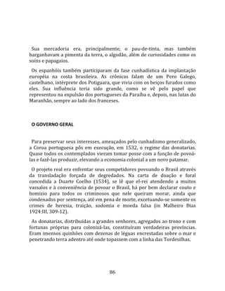   
  
  Sua  mercadoria  era,  principalmente,  o  pau‐de‐tinta,  mas  também 
barganhavam a pimenta da terra, o algodão, além de curiosidades como os 
soíns e papagaios.  
  Os  espanhóis  também  participaram  da  fase  cunhadística  da  implantação 
européia  na  costa  brasileira.  As  crônicas  falam  de  um  Pero  Galego, 
castelhano, intérprete dos Potiguara, que vivia com os beiços furados como 
eles.  Sua  influência  teria  sido  grande,  como  se  vê  pelo  papel  que 
representou na expulsão dos portugueses da Paraíba e, depois, nas lutas do 
Maranhão, sempre ao lado dos franceses.  
  

  O GOVERNO GERAL  
  
  Para preservar seus interesses, ameaçados pelo cunhadismo generalizado, 
a  Coroa  portuguesa  pôs  em  execução,  em  1532,  o  regime  das  donatarias. 
Quase todos os contemplados vieram tomar posse com a função de povoá‐
las e fazê‐las produzir, elevando a economia colonial a um novo patamar.  
  O projeto real era enfrentar seus competidores povoando o Brasil através 
da  transladação  forçada  de  degredados.  Na  carta  de  doação  e  foral 
concedida  a  Duarte  Coelho  (1534),  se  lê  que  el‐rei  atendendo  a  muitos 
vassalos e à conveniência de povoar o Brasil, há por bem declarar couto e 
homizio  para  todos  os  criminosos  que  nele  queiram  morar,  ainda  que 
condenados por sentença, até em pena de morte, excetuando‐se somente os 
crimes  de  heresia,  traição,  sodomia  e  moeda  falsa  (in  Malheiro  Dias 
1924:III, 309‐12).  
  As donatarias, distribuídas a grandes senhores, agregados ao trono e com 
fortunas  próprias  para  colonizá‐las,  constituíram  verdadeiras  províncias. 
Eram imensos quinhões com dezenas de léguas encrestadas sobre o mar e 
penetrando terra adentro até onde topassem com a linha das Tordesilhas.  
  



                                      86 
 