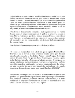   
  
  Algumas delas alcançaram êxito, como as de Pernambuco e de São Vicente. 
Outras  fracassaram  desastrosamente,  por  vezes  da  forma  mais  trágica, 
como a de Pereira Coutinho, em Ilhéus, que acabou devorado pelos índios. 
Lopes  de  Souza  desinteressou‐se  totalmente  e  nem  tomou  posse  da 
concessão que recebeu. Quase todas deixaram novos povoadores europeus, 
organizados  em  bases  completamente  novas,  nas  quais  o  índio  já  não  era 
um parente, mas mão‐de‐obra recrutável como escrava.  
  O  sistema  de  donatarias  foi  implantado  mais  vigorosamente  por  Martim 
Afonso,  trazendo  as  primeiras  cabeças  de  gado  e  as  primeiras  mudas  de 
cana.  Não  há  registro  de  que  tenha  trazido  negros  africanos  e  os  deixado 
aqui. Mas, como os portugueses viviam cercados de escravos já em Lisboa, é 
até  improvável  que  ele  e  seus  capitães  não  tenham  vindo  acompanhados 
dos seus serviçais.  
  Pero Lopes registra nestas palavras a obra de Martim Afonso:  
  
  "A  todos  nós  pareceu  tam  bem  esta  terra,  que  o  capitam  Martim  Afonso 
determinou  de  a  povoar,  e  deu  a  todolos  homês  terras  para  fazerem 
fazendas: e fez hua villa na ilha de Sam Vicente e outra 9 leguas dentro pelo 
sartam,  á  borda  d'hum  rio  que  se  chama  Piratininga:  e  repartiu  a  gente 
nestas 2 villas e fez nellas offciaes: e poz tudo em boa obra de justiça, de que 
a gente toda tomou muita consolaçam, com verem povoar villas e ter leis e 
sacreficios e celebrar matrimonios e viverem em comunicaçam das artes; e 
ser  cada  um  senhor  do  seu:  e  vestir  as  enjurias  particulares;  e  ter  todolos 
outros bens da vida sigura e conversavel (apud Marchant 1943:68)."  
  
  O donatário era um grão‐senhor investido de poderes feudais pelo rei para 
goveroar sua gleba de trinta léguas de cara. Com o poder político de fundar 
vilas,  conceder  sesmarias,  licenciar  artesãos  e  comerciantes,  e  o  poder 
econômico  de  explorar  diretamente  ou  através  de  intermediários  suas 
terras e até com o direito de impor a pena capital.  
 


                                          87 
 